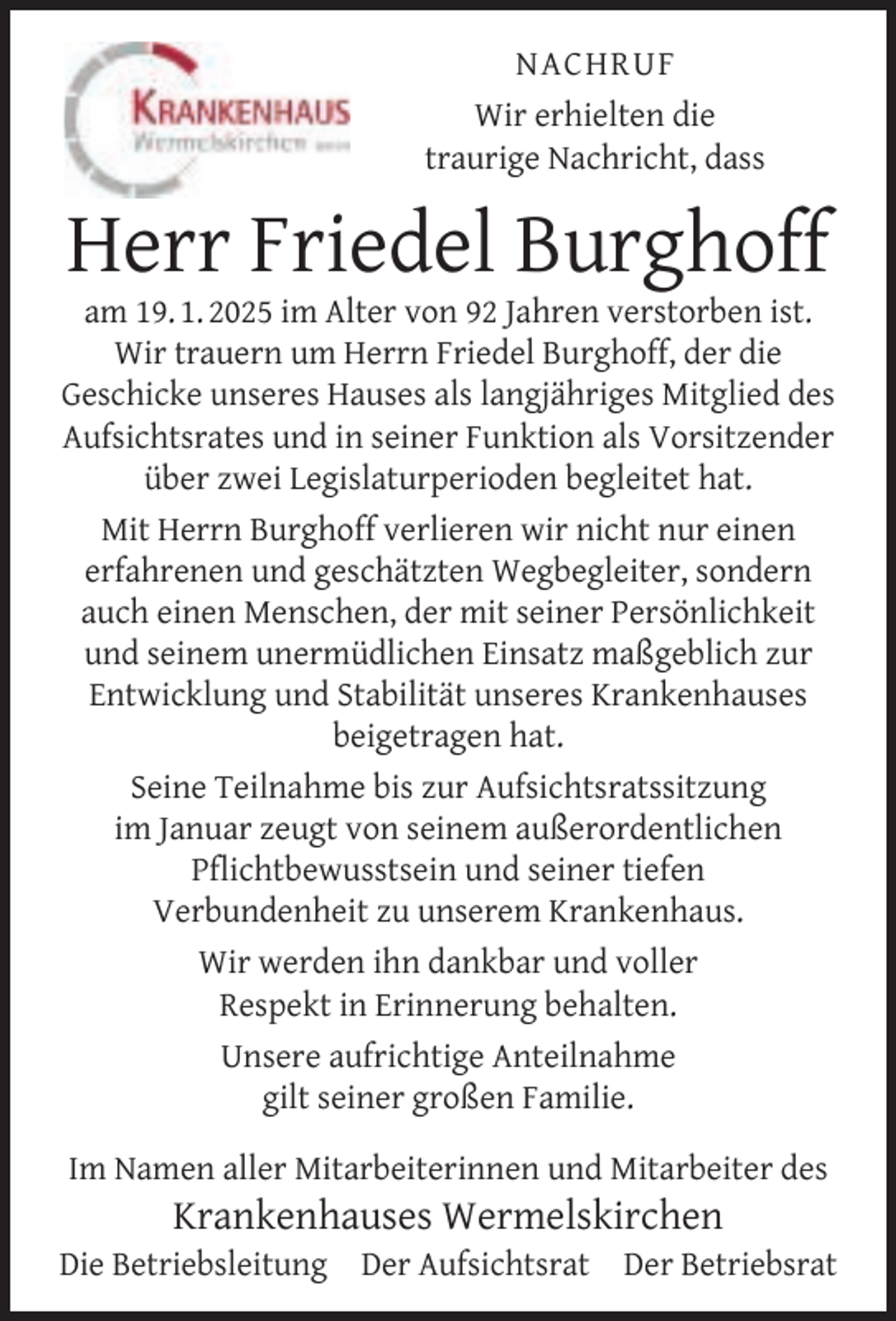 <p>NACHRUF<br />Wir erhielten die<br />traurige Nachricht, dass</p><p>Herr Friedel Burghoff</p><p>am 19. 1. 2025 im Alter von 92 Jahren verstorben ist.<br />Wir trauern um Herrn Friedel Burghoff, der die<br />Geschicke unseres Hauses als langjähriges Mitglied des<br />Aufsichtsrates und in seiner Funktion als Vorsitzender<br />über zwei Legislaturperioden begleitet hat.<br />Mit Herrn Burghoff verlieren wir nicht nur einen<br />erfahrenen und geschätzten Wegbegleiter, sondern<br />auch einen Menschen, der mit seiner Persönlichkeit<br />und seinem unermüdlichen Einsatz maßgeblich zur<br />Entwicklung und Stabilität unseres Krankenhauses<br />beigetragen hat.<br />Seine Teilnahme bis zur Aufsichtsratssitzung<br />im Januar zeugt von seinem außerordentlichen<br />Pﬂichtbewusstsein und seiner tiefen<br />Verbundenheit zu unserem Krankenhaus.<br />Wir werden ihn dankbar und voller<br />Respekt in Erinnerung behalten.<br />Unsere aufrichtige Anteilnahme<br />gilt seiner großen Familie.<br />Im Namen aller Mitarbeiterinnen und Mitarbeiter des</p><p>Krankenhauses Wermelskirchen</p><p>Die Betriebsleitung Der Aufsichtsrat Der Betriebsrat</p>