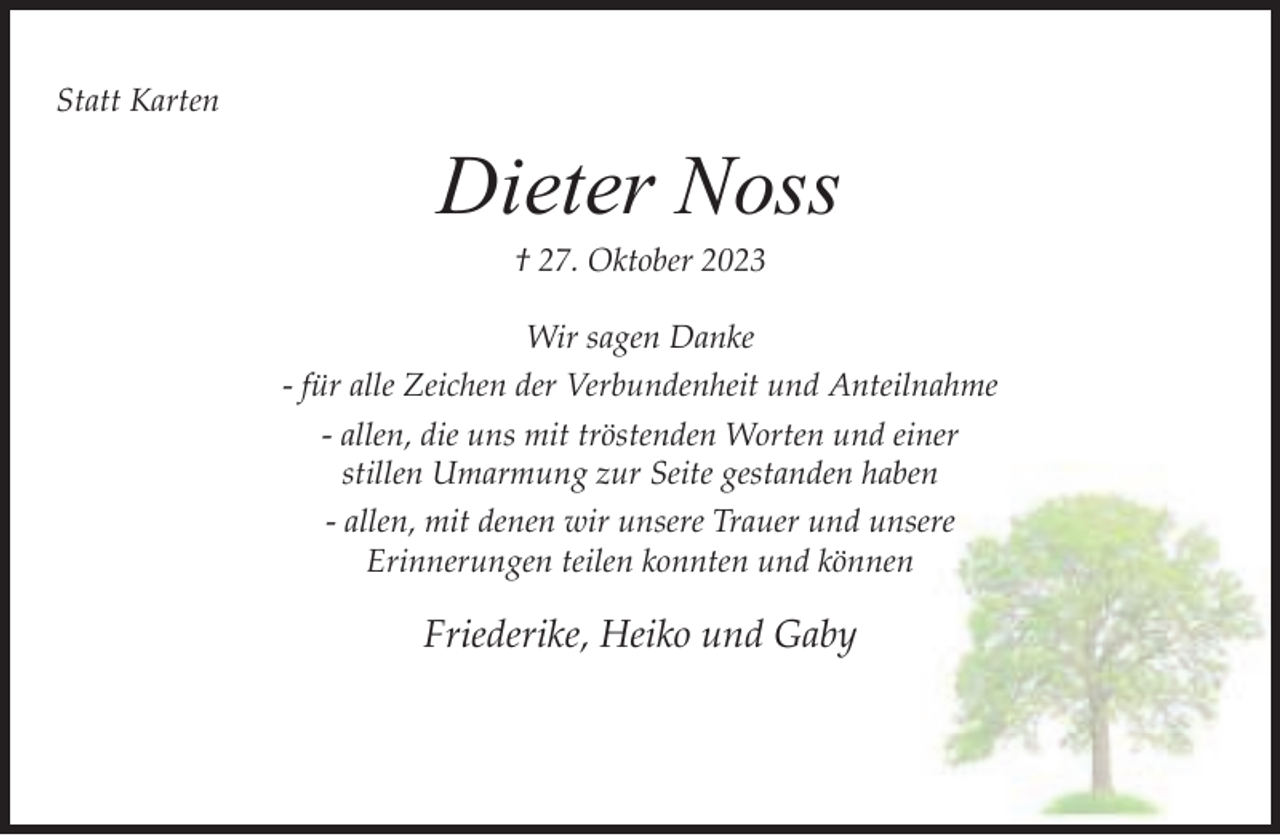 <p>Statt Karten</p><p>Dieter Noss<br />† 27. Oktober 2023</p><p>Wir sagen Danke<br />- für alle Zeichen der Verbundenheit und Anteilnahme<br />- allen, die uns mit tröstenden Worten und einer<br />stillen Umarmung zur Seite gestanden haben<br />- allen, mit denen wir unsere Trauer und unsere<br />Erinnerungen teilen konnten und können</p><p>Friederike, Heiko und Gaby</p>