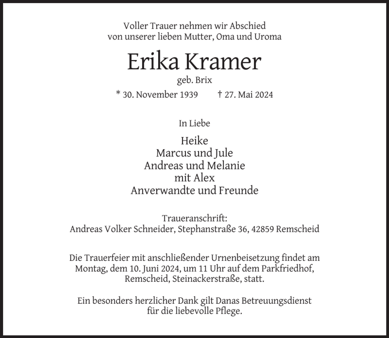 <p>Voller Trauer nehmen wir Abschied<br />von unserer lieben Mutter, Oma und Uroma</p><p>Erika Kramer<br />geb. Brix<br />* 30. November 1939<br />† 27. Mai 2024</p><p>In Liebe</p><p>Heike<br />Marcus und Jule<br />Andreas und Melanie<br />mit Alex<br />Anverwandte und Freunde<br />Traueranschrift:<br />Andreas Volker Schneider, Stephanstraße 36, 42859 Remscheid</p><p>Die Trauerfeier mit anschließender Urnenbeisetzung findet am<br />Montag, dem 10. Juni 2024, um 11 Uhr auf dem Parkfriedhof,<br />Remscheid, Steinackerstraße, statt.<br />Ein besonders herzlicher Dank gilt Danas Betreuungsdienst<br />für die liebevolle Pflege.</p>