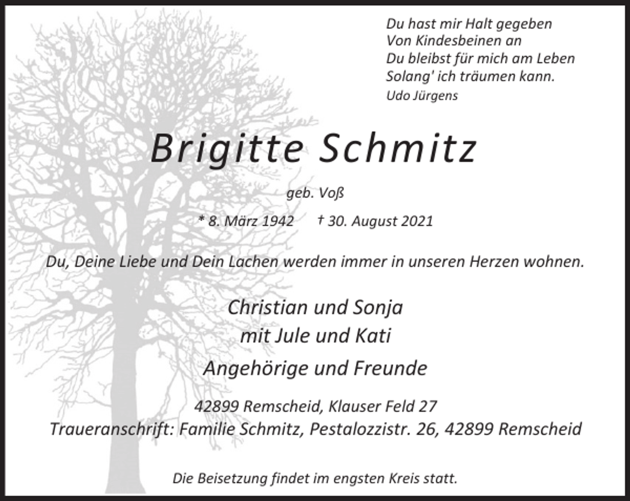 <p>Du hast mir Halt gegeben<br />Von Kindesbeinen an<br />Du bleibst für mich am Leben<br />Solang' ich träumen kann.<br />Udo Jürgens</p><p>Brigitte Schmitz<br />geb. Voß<br />* 8. März 1942</p><p>† 30. August 2021</p><p>Du, Deine Liebe und Dein Lachen werden immer in unseren Herzen wohnen.</p><p>Christian und Sonja<br />mit Jule und Kati<br />Angehörige und Freunde<br />42899 Remscheid, Klauser Feld 27</p><p>Traueranschrift: Familie Schmitz, Pestalozzistr. 26, 42899 Remscheid<br />Die Beisetzung findet im engsten Kreis statt.</p>