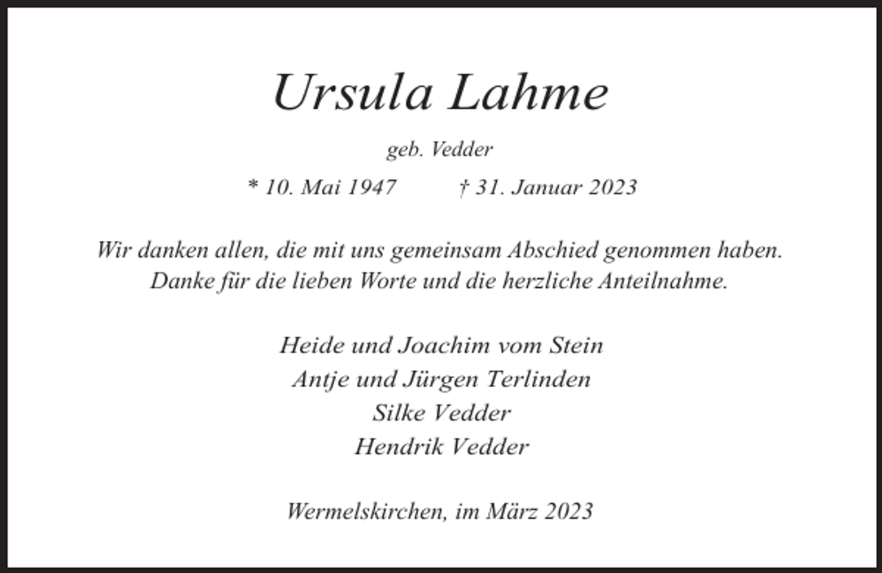 <p>Ursula Lahme<br />geb. Vedder<br />* 10. Mai 1947</p><p>† 31. Januar 2023</p><p>Wir danken allen, die mit uns gemeinsam Abschied genommen haben.<br />Danke für die lieben Worte und die herzliche Anteilnahme.<br />Heide und Joachim vom Stein<br />Antje und Jürgen Terlinden<br />Silke Vedder<br />Hendrik Vedder<br />Wermelskirchen, im März 2023</p>