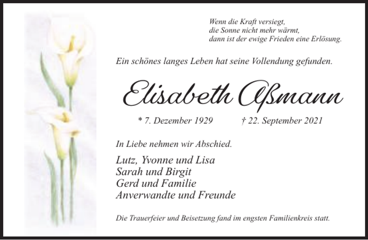 <p>Wenn die Kraft versiegt,<br />die Sonne nicht mehr wärmt,<br />dann ist der ewige Frieden eine Erlösung.</p><p>Ein schönes langes Leben hat seine Vollendung gefunden.</p><p>Elisabeth Aßmann<br />* 7. Dezember 1929</p><p>† 22. September 2021</p><p>In Liebe nehmen wir Abschied.</p><p>Lutz, Yvonne und Lisa<br />Sarah und Birgit<br />Gerd und Familie<br />Anverwandte und Freunde<br />Die Trauerfeier und Beisetzung fand im engsten Familienkreis statt.</p>