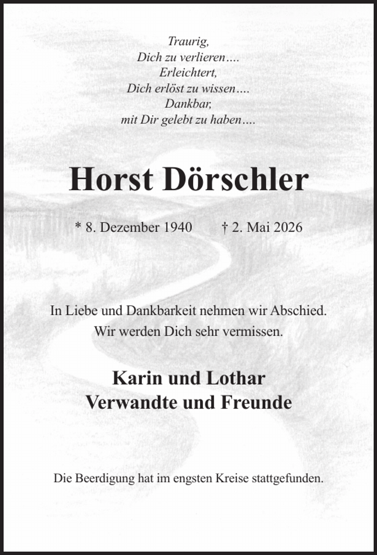 <p>Traurig,<br />Dich zu verlieren….<br />Erleichtert,<br />Dich erlöst zu wissen….<br />Dankbar,<br />mit Dir gelebt zu haben….</p><p>Horst Dörschler<br />* 8. Dezember 1940</p><p>† 2. Mai 2026</p><p>In Liebe und Dankbarkeit nehmen wir Abschied.<br />Wir werden Dich sehr vermissen.</p><p>Karin und Lothar<br />Verwandte und Freunde</p><p>Die Beerdigung hat im engsten Kreise stattgefunden.</p>