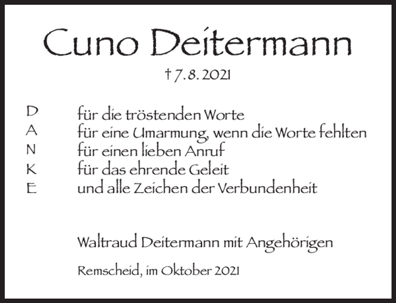<p>Cuno Deitermann<br />† 7. 8. 2021</p><p>D<br />A<br />N<br />K<br />E</p><p>für die tröstenden Worte<br />für eine Umarmung, wenn die Worte fehlten<br />für einen lieben Anruf<br />für das ehrende Geleit<br />und alle Zeichen der Verbundenheit<br />Waltraud Deitermann mit Angehörigen<br />Remscheid, im Oktober 2021</p>
