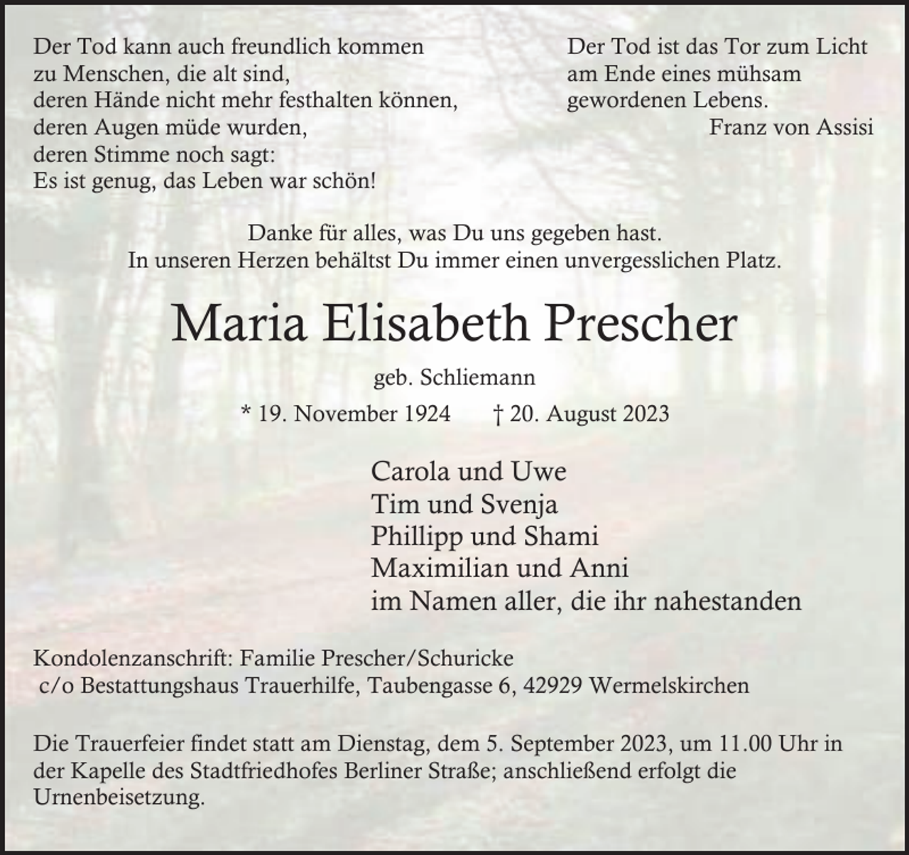 <p>Der Tod kann auch freundlich kommen<br />zu Menschen, die alt sind,<br />deren Hände nicht mehr festhalten können,<br />deren Augen müde wurden,<br />deren Stimme noch sagt:<br />Es ist genug, das Leben war schön!</p><p>Der Tod ist das Tor zum Licht<br />am Ende eines mühsam<br />gewordenen Lebens.<br />Franz von Assisi</p><p>Danke für alles, was Du uns gegeben hast.<br />In unseren Herzen behältst Du immer einen unvergesslichen Platz.</p><p>Maria Elisabeth Prescher<br />geb. Schliemann<br />* 19. November 1924</p><p>† 20. August 2023</p><p>Carola und Uwe<br />Tim und Svenja<br />Phillipp und Shami<br />Maximilian und Anni<br />im Namen aller, die ihr nahestanden<br />Kondolenzanschrift: Familie Prescher/Schuricke<br />c/o Bestattungshaus Trauerhilfe, Taubengasse 6, 42929 Wermelskirchen<br />Die Trauerfeier findet statt am Dienstag, dem 5. September 2023, um 11.00 Uhr in<br />der Kapelle des Stadtfriedhofes Berliner Straße; anschließend erfolgt die<br />Urnenbeisetzung.</p>