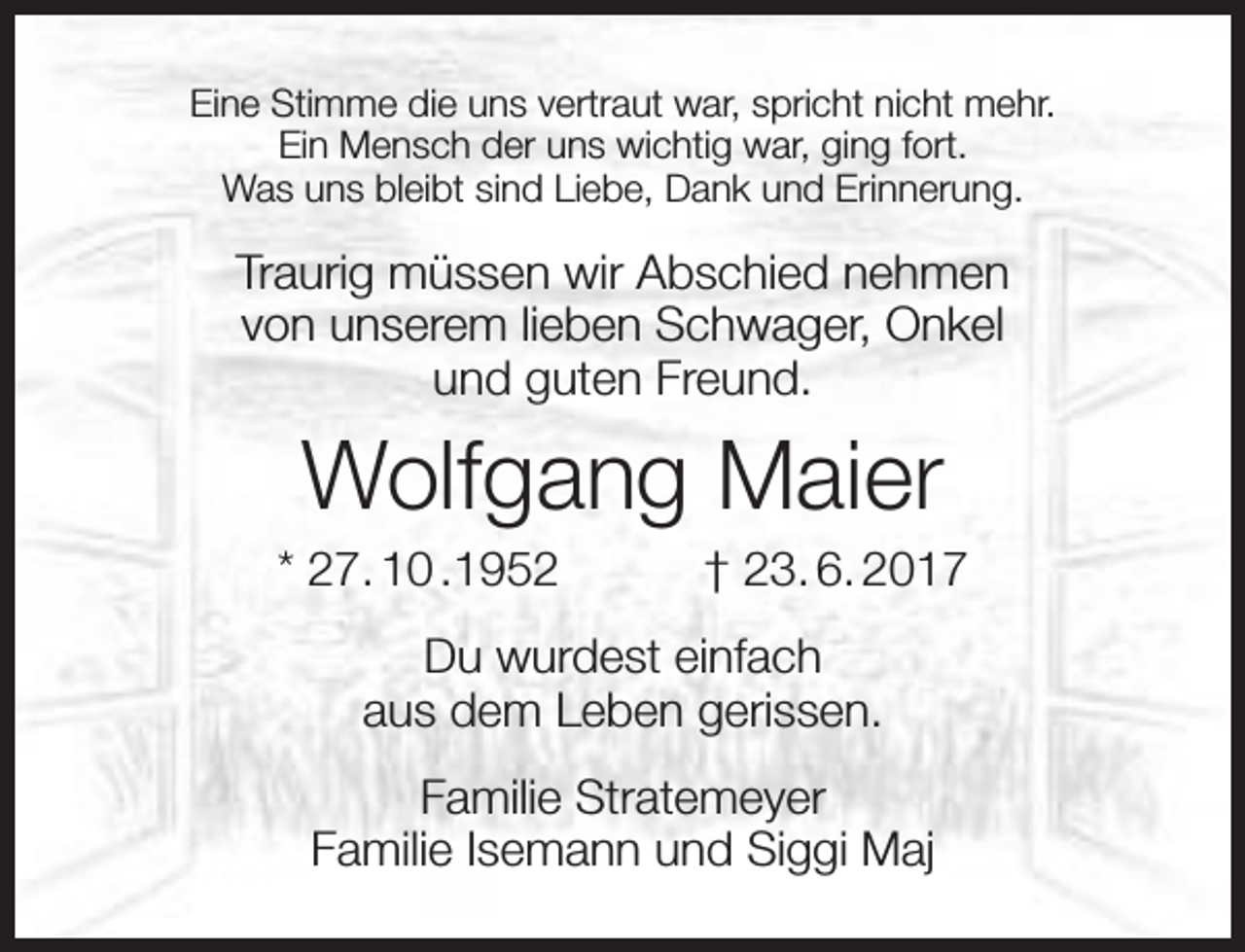 <p>Eine Stimme die uns vertraut war, spricht nicht mehr.<br />Ein Mensch der uns wichtig war, ging fort.<br />Was uns bleibt sind Liebe, Dank und Erinnerung.</p><p>Traurig müssen wir Abschied nehmen<br />von unserem lieben Schwager, Onkel<br />und guten Freund.</p><p>Wolfgang Maier</p><p>* 27. 10 .1952</p><p>† 23. 6. 2017</p><p>Du wurdest einfach<br />aus dem Leben gerissen.<br />Familie Stratemeyer<br />Familie Isemann und Siggi Maj</p>