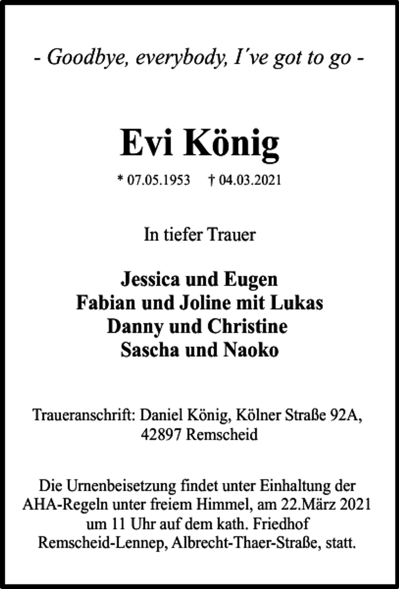 <p>- Goodbye, everybody, I´ve got to go -</p><p>Evi König<br />* 07.05.1953</p><p>† 04.03.2021</p><p>In tiefer Trauer</p><p>Jessica und Eugen<br />Fabian und Joline mit Lukas<br />Danny und Christine<br />Sascha und Naoko<br />Traueranschrift: Daniel König, Kölner Straße 92A,<br />42897 Remscheid<br />Die Urnenbeisetzung findet unter Einhaltung der<br />AHA-Regeln unter freiem Himmel, am 22.März 2021<br />um 11 Uhr auf dem kath. Friedhof<br />Remscheid-Lennep, Albrecht-Thaer-Straße, statt.</p>