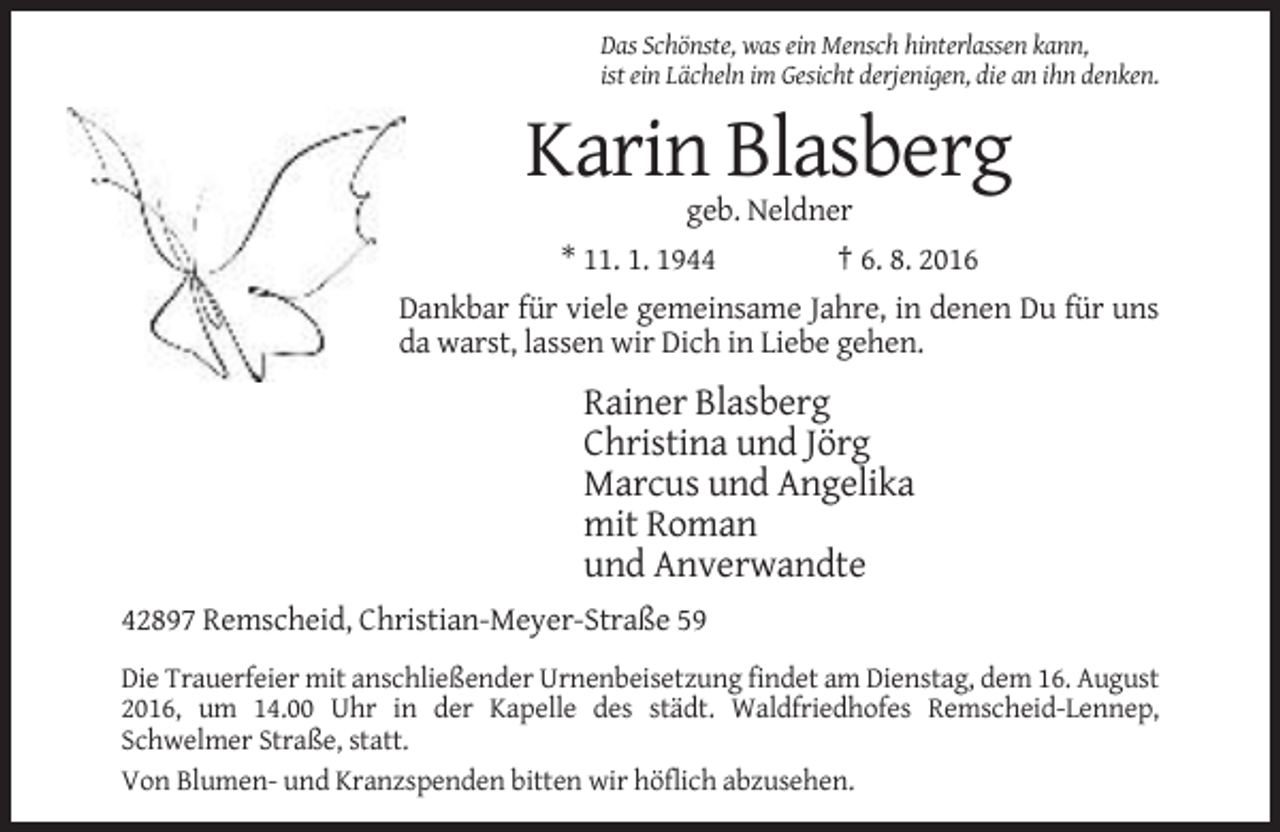 <p>Das Schönste, was ein Mensch hinterlassen kann,<br />ist ein Lächeln im Gesicht derjenigen, die an ihn denken.</p><p>Karin Blasberg<br />geb. Neldner<br />* 11. 1. 1944</p><p>† 6. 8. 2016</p><p>Dankbar für viele gemeinsame Jahre, in denen Du für uns<br />da warst, lassen wir Dich in Liebe gehen.</p><p>Rainer Blasberg<br />Christina und Jörg<br />Marcus und Angelika<br />mit Roman<br />und Anverwandte<br />42897 Remscheid, Christian-Meyer-Straße 59<br />Die Trauerfeier mit anschließender Urnenbeisetzung findet am Dienstag, dem 16. August<br />2016, um 14.00 Uhr in der Kapelle des städt. Waldfriedhofes Remscheid-Lennep,<br />Schwelmer Straße, statt.<br />Von Blumen- und Kranzspenden bitten wir höflich abzusehen.</p>