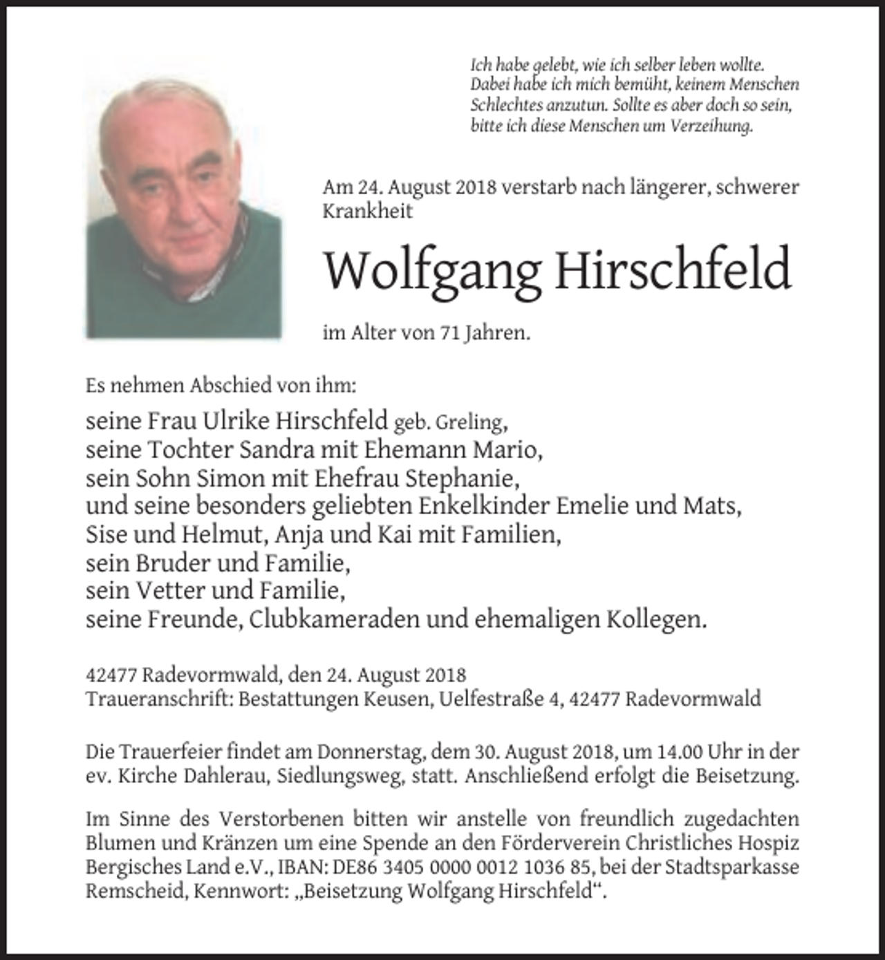 <p>Ich habe gelebt, wie ich selber leben wollte.<br />Dabei habe ich mich bemüht, keinem Menschen<br />Schlechtes anzutun. Sollte es aber doch so sein,<br />bitte ich diese Menschen um Verzeihung.</p><p>Am 24. August 2018 verstarb nach längerer, schwerer<br />Krankheit</p><p>Wolfgang Hirschfeld<br />im Alter von 71 Jahren.<br />Es nehmen Abschied von ihm:</p><p>seine Frau Ulrike Hirschfeld geb. Greling,<br />seine Tochter Sandra mit Ehemann Mario,<br />sein Sohn Simon mit Ehefrau Stephanie,<br />und seine besonders geliebten Enkelkinder Emelie und Mats,<br />Sise und Helmut, Anja und Kai mit Familien,<br />sein Bruder und Familie,<br />sein Vetter und Familie,<br />seine Freunde, Clubkameraden und ehemaligen Kollegen.<br />42477 Radevormwald, den 24. August 2018<br />Traueranschrift: Bestattungen Keusen, Uelfestraße 4, 42477 Radevormwald<br />Die Trauerfeier findet am Donnerstag, dem 30. August 2018, um 14.00 Uhr in der<br />ev. Kirche Dahlerau, Siedlungsweg, statt. Anschließend erfolgt die Beisetzung.<br />Im Sinne des Verstorbenen bitten wir anstelle von freundlich zugedachten<br />Blumen und Kränzen um eine Spende an den Förderverein Christliches Hospiz<br />Bergisches Land e.V., IBAN: DE86 3405 0012 1036 85, bei der Stadtsparkasse<br />Remscheid, Kennwort: „Beisetzung Wolfgang Hirschfeld“.</p>
