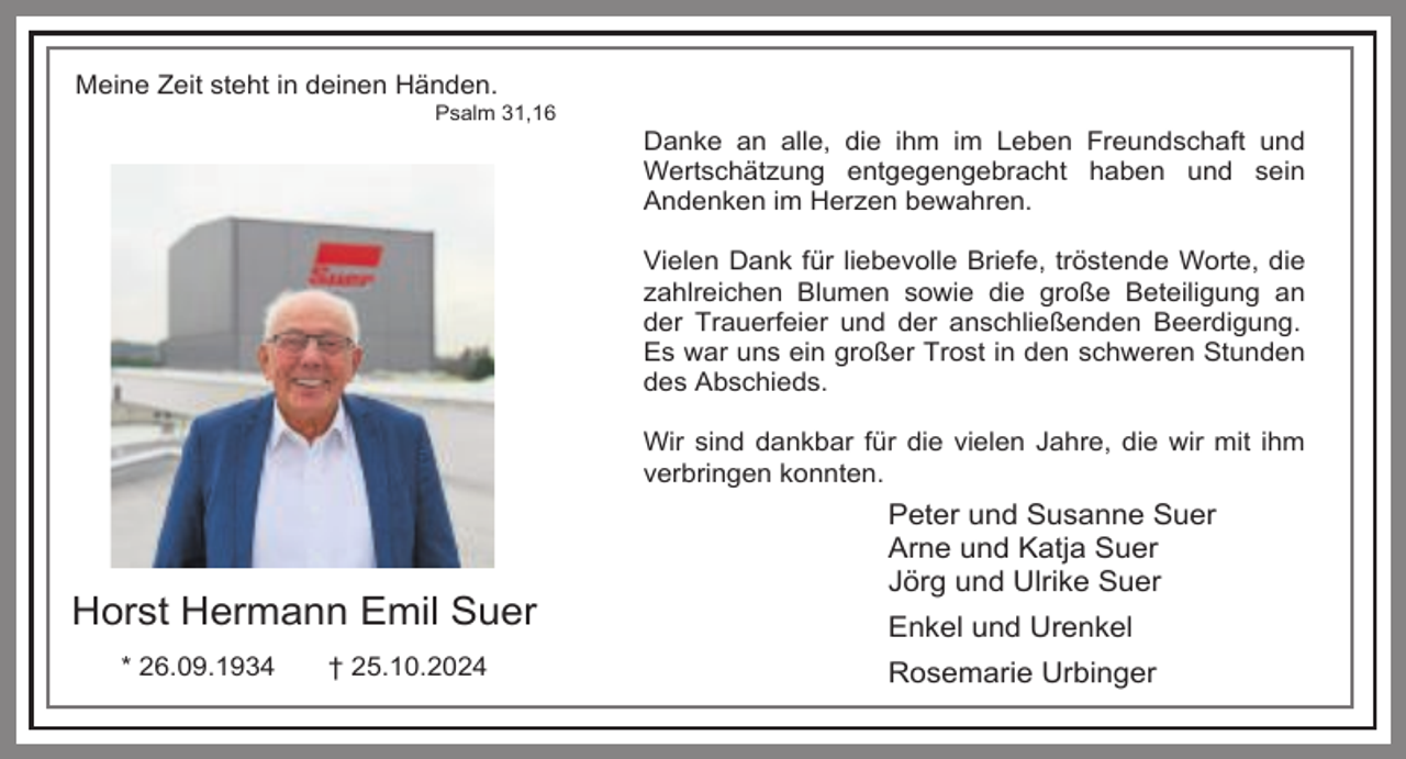 <p>Meine Zeit steht in deinen Händen.</p><p>Psalm 31,16</p><p>Danke an alle, die ihm im Leben Freundschaft und<br />Wertschätzung entgegengebracht haben und sein<br />Andenken im Herzen bewahren.<br />Vielen Dank für liebevolle Briefe, tröstende Worte, die<br />zahlreichen Blumen sowie die große Beteiligung an<br />der Trauerfeier und der anschließenden Beerdigung.<br />Es war uns ein großer Trost in den schweren Stunden<br />des Abschieds.<br />Wir sind dankbar für die vielen Jahre, die wir mit ihm<br />verbringen konnten.</p><p>Horst Hermann Emil Suer<br />* 26.09.1934</p><p>† 25.10.2024</p><p>Peter und Susanne Suer<br />Arne und Katja Suer<br />Jörg und Ulrike Suer<br />Enkel und Urenkel<br />Rosemarie Urbinger</p>