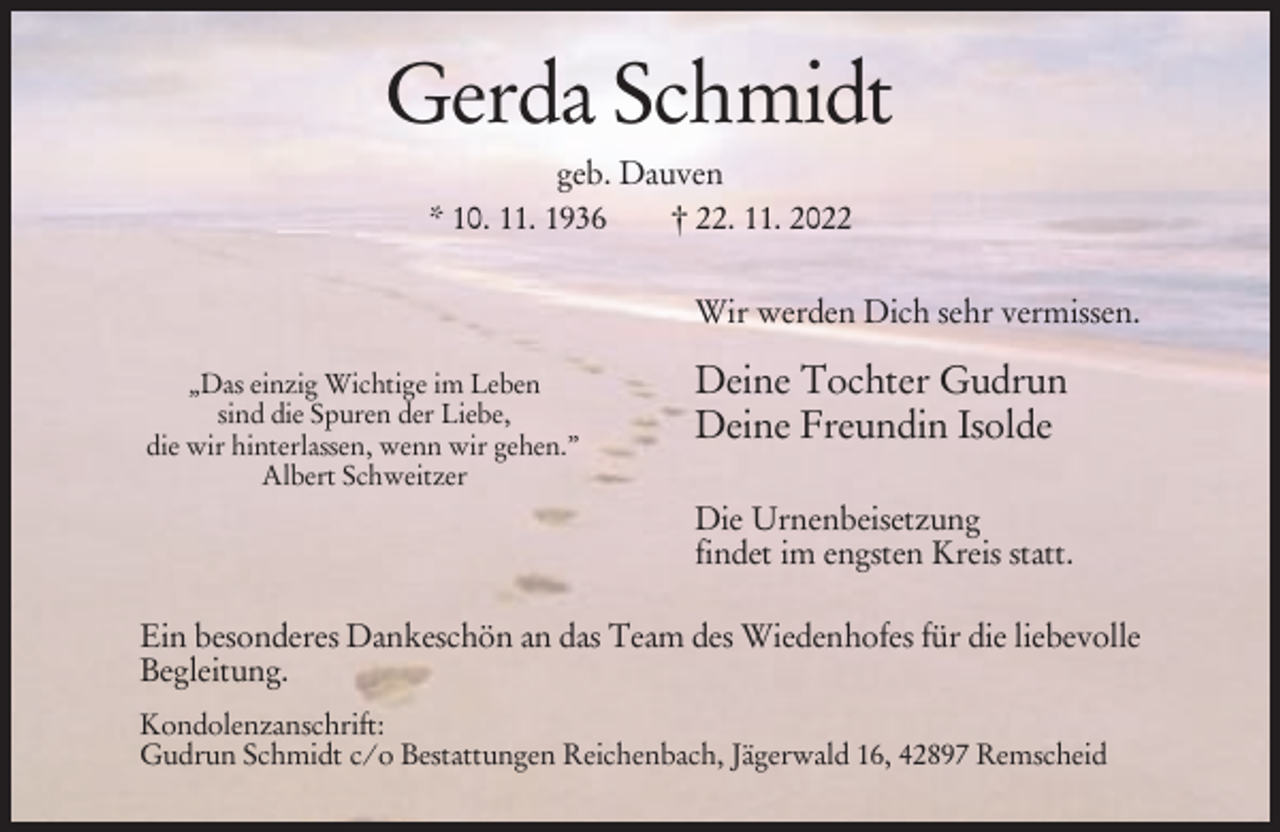<p>Gerda Schmidt<br />geb. Dauven<br />* 10. 11. 1936<br />† 22. 11. 2022<br />Wir werden Dich sehr vermissen.<br />„Das einzig Wichtige im Leben<br />sind die Spuren der Liebe,<br />die wir hinterlassen, wenn wir gehen.”<br />Albert Schweitzer</p><p>Deine Tochter Gudrun<br />Deine Freundin Isolde<br />Die Urnenbeisetzung<br />findet im engsten Kreis statt.</p><p>Ein besonderes Dankeschön an das Team des Wiedenhofes für die liebevolle<br />Begleitung.<br />Kondolenzanschrift:<br />Gudrun Schmidt c/o Bestattungen Reichenbach, Jägerwald 16, 42897 Remscheid</p>