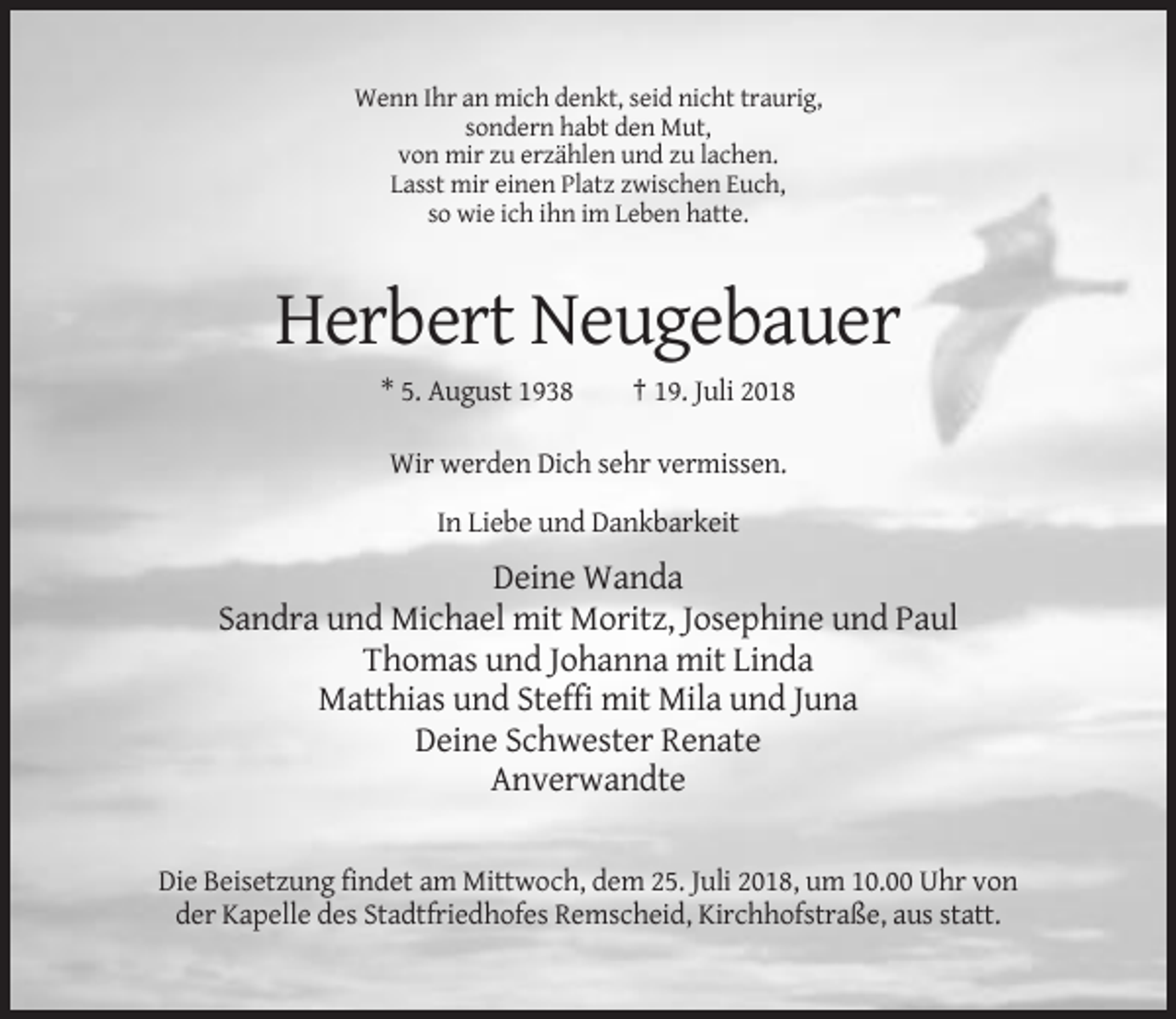 <p>Wenn Ihr an mich denkt, seid nicht traurig,<br />sondern habt den Mut,<br />von mir zu erzählen und zu lachen.<br />Lasst mir einen Platz zwischen Euch,<br />so wie ich ihn im Leben hatte.</p><p>Herbert Neugebauer<br />* 5. August 1938</p><p>† 19. Juli 2018</p><p>Wir werden Dich sehr vermissen.<br />In Liebe und Dankbarkeit</p><p>Deine Wanda<br />Sandra und Michael mit Moritz, Josephine und Paul<br />Thomas und Johanna mit Linda<br />Matthias und Steffi mit Mila und Juna<br />Deine Schwester Renate<br />Anverwandte<br />Die Beisetzung findet am Mittwoch, dem 25. Juli 2018, um 10.00 Uhr von<br />der Kapelle des Stadtfriedhofes Remscheid, Kirchhofstraße, aus statt.</p>