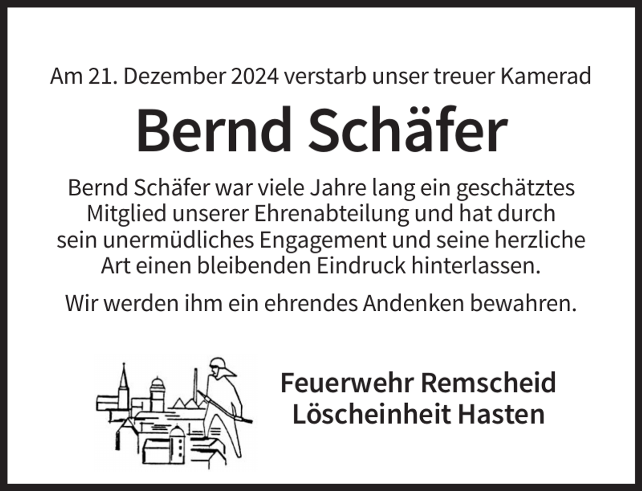 <p>Am 21. Dezember 2024 verstarb unser treuer Kamerad</p><p>Bernd Schäfer<br />Bernd Schäfer war viele Jahre lang ein geschätztes<br />Mitglied unserer Ehrenabteilung und hat durch<br />sein unermüdliches Engagement und seine herzliche<br />Art einen bleibenden Eindruck hinterlassen.<br />Wir werden ihm ein ehrendes Andenken bewahren.</p><p>Feuerwehr Remscheid<br />Löscheinheit Hasten</p>