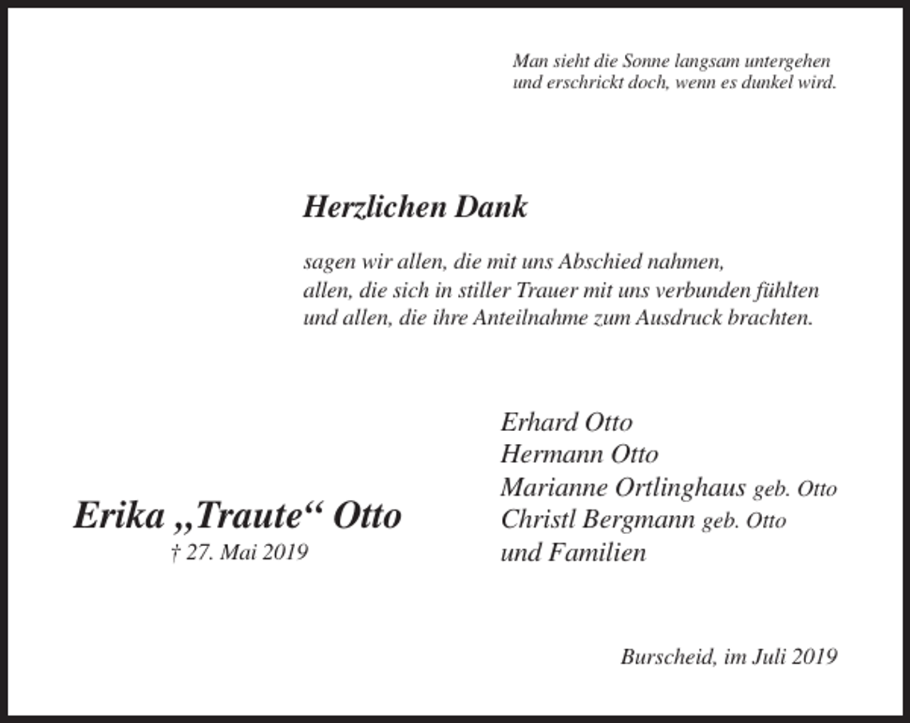 <p>Man sieht die Sonne langsam untergehen<br />und erschrickt doch, wenn es dunkel wird.</p><p>Herzlichen Dank<br />sagen wir allen, die mit uns Abschied nahmen,<br />allen, die sich in stiller Trauer mit uns verbunden fühlten<br />und allen, die ihre Anteilnahme zum Ausdruck brachten.</p><p>Erika „Traute“ Otto<br />† 27. Mai 2019</p><p>Erhard Otto<br />Hermann Otto<br />Marianne Ortlinghaus geb. Otto<br />Christl Bergmann geb. Otto<br />und Familien</p><p>Burscheid, im Juli 2019</p>