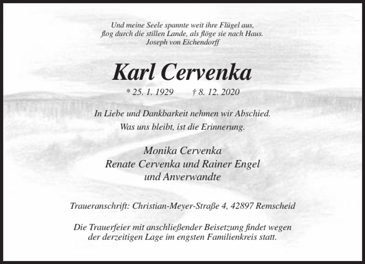 <p>Und meine Seele spannte weit ihre Flügel aus,<br />flog durch die stillen Lande, als flöge sie nach Haus.<br />Joseph von Eichendorff</p><p>Karl Cervenka<br />* 25. 1. 1929</p><p>† 8. 12. 2020</p><p>In Liebe und Dankbarkeit nehmen wir Abschied.<br />Was uns bleibt, ist die Erinnerung.</p><p>Monika Cervenka<br />Renate Cervenka und Rainer Engel<br />und Anverwandte<br />Traueranschrift: Christian-Meyer-Straße 4, 42897 Remscheid<br />Die Trauerfeier mit anschließender Beisetzung findet wegen<br />der derzeitigen Lage im engsten Familienkreis statt.</p>