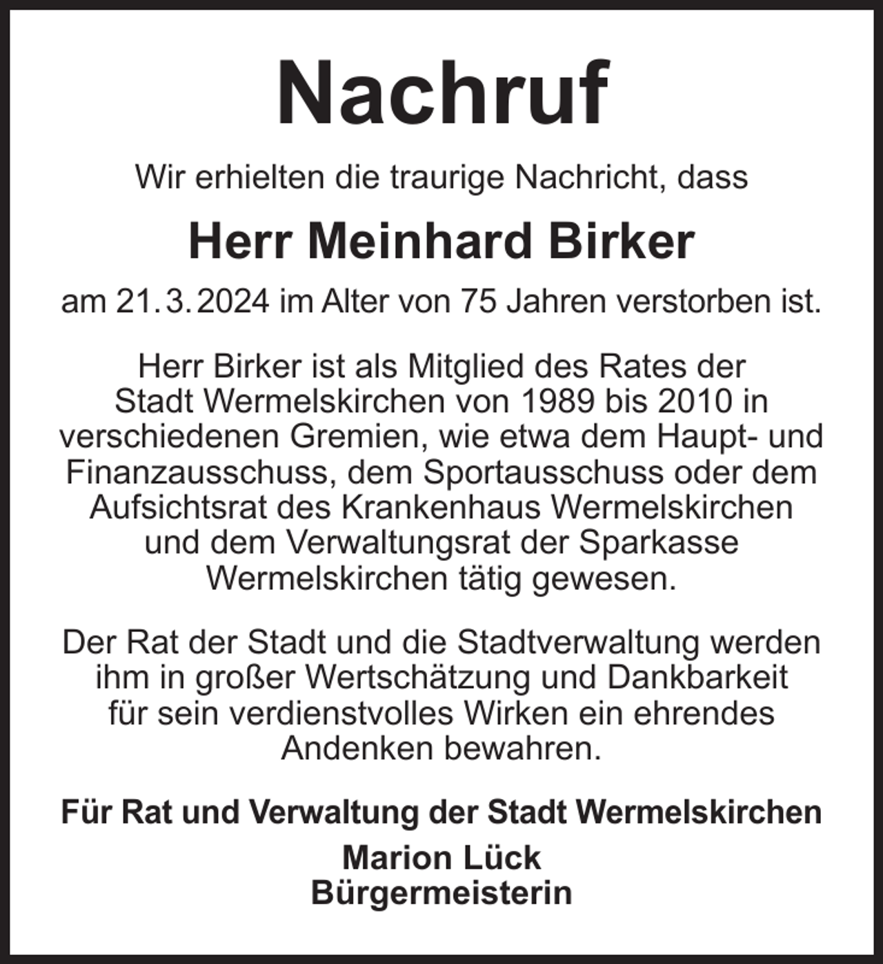 <p>Nachruf<br />Wir erhielten die traurige Nachricht, dass</p><p>Herr Meinhard Birker<br />am 21. 3. 2024 im Alter von 75 Jahren verstorben ist.<br />Herr Birker ist als Mitglied des Rates der<br />Stadt Wermelskirchen von 1989 bis 2010 in<br />verschiedenen Gremien, wie etwa dem Haupt- und<br />Finanzausschuss, dem Sportausschuss oder dem<br />Aufsichtsrat des Krankenhaus Wermelskirchen<br />und dem Verwaltungsrat der Sparkasse<br />Wermelskirchen tätig gewesen.<br />Der Rat der Stadt und die Stadtverwaltung werden<br />ihm in großer Wertschätzung und Dankbarkeit<br />für sein verdienstvolles Wirken ein ehrendes<br />Andenken bewahren.<br />Für Rat und Verwaltung der Stadt Wermelskirchen<br />Marion Lück<br />Bürgermeisterin</p>