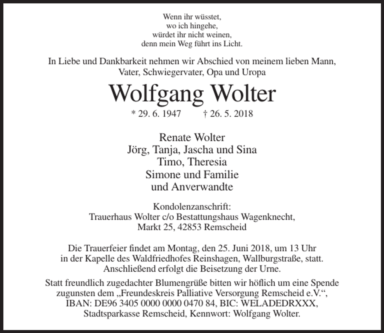 <p>Wenn ihr wüsstet,<br />wo ich hingehe,<br />würdet ihr nicht weinen,<br />denn mein Weg führt ins Licht.</p><p>In Liebe und Dankbarkeit nehmen wir Abschied von meinem lieben Mann,<br />Vater, Schwiegervater, Opa und Uropa</p><p>Wolfgang Wolter<br />* 29. 6. 1947</p><p>† 26. 5. 2018</p><p>Renate Wolter<br />Jörg, Tanja, Jascha und Sina<br />Timo, Theresia<br />Simone und Familie<br />und Anverwandte<br />Kondolenzanschrift:<br />Trauerhaus Wolter c/o Bestattungshaus Wagenknecht,<br />Markt 25, 42853 Remscheid<br />Die Trauerfeier findet am Montag, den 25. Juni 2018, um 13 Uhr<br />in der Kapelle des Waldfriedhofes Reinshagen, Wallburgstraße, statt.<br />Anschließend erfolgt die Beisetzung der Urne.<br />Statt freundlich zugedachter Blumengrüße bitten wir höflich um eine Spende<br />zugunsten dem „Freundeskreis Palliative Versorgung Remscheid e.V.“,<br />IBAN: DE96 3405 0470 84, BIC: WELADEDRXXX,<br />Stadtsparkasse Remscheid, Kennwort: Wolfgang Wolter.</p>