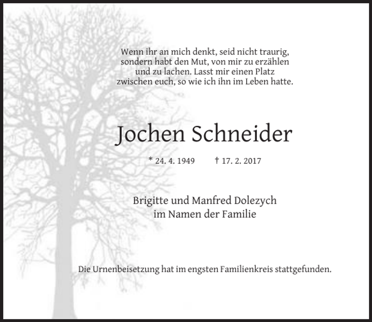 <p>Wenn ihr an mich denkt, seid nicht traurig,<br />sondern habt den Mut, von mir zu erzählen<br />und zu lachen. Lasst mir einen Platz<br />zwischen euch, so wie ich ihn im Leben hatte.</p><p>Jochen Schneider<br />* 24. 4. 1949</p><p>† 17. 2. 2017</p><p>Brigitte und Manfred Dolezych<br />im Namen der Familie</p><p>Die Urnenbeisetzung hat im engsten Familienkreis stattgefunden.</p>