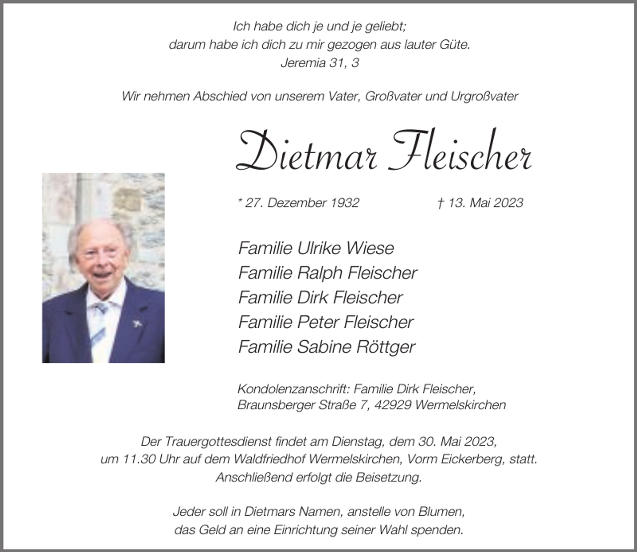 <p>Ich habe dich je und je geliebt;<br />darum habe ich dich zu mir gezogen aus lauter Güte.<br />Jeremia 31, 3<br />Wir nehmen Abschied von unserem Vater, Großvater und Urgroßvater</p><p>Dietmar Fleischer<br />* 27. Dezember 1932</p><p>† 13. Mai 2023</p><p>Familie Ulrike Wiese<br />Familie Ralph Fleischer<br />Familie Dirk Fleischer<br />Familie Peter Fleischer<br />Familie Sabine Röttger<br />Kondolenzanschrift: Familie Dirk Fleischer,<br />Braunsberger Straße 7, 42929 Wermelskirchen<br />Der Trauergottesdienst findet am Dienstag, dem 30. Mai 2023,<br />um 11.30 Uhr auf dem Waldfriedhof Wermelskirchen, Vorm Eickerberg, statt.<br />Anschließend erfolgt die Beisetzung.<br />Jeder soll in Dietmars Namen, anstelle von Blumen,<br />das Geld an eine Einrichtung seiner Wahl spenden.</p>