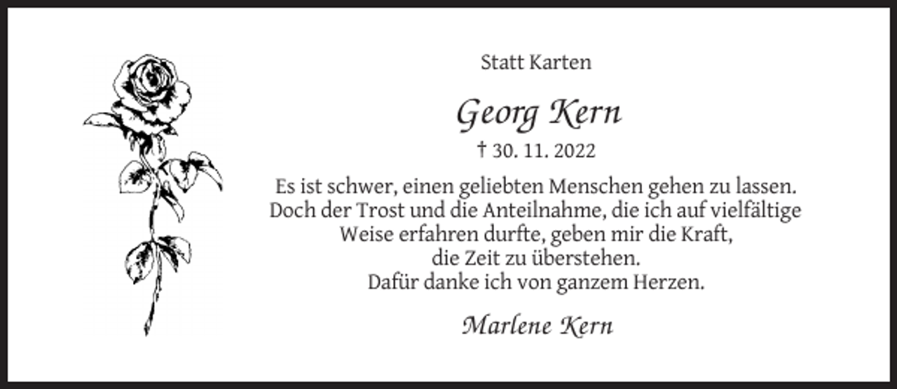 <p>Statt Karten</p><p>Georg Kern<br />† 30. 11. 2022<br />Es ist schwer, einen geliebten Menschen gehen zu lassen.<br />Doch der Trost und die Anteilnahme, die ich auf vielfältige<br />Weise erfahren durfte, geben mir die Kraft,<br />die Zeit zu überstehen.<br />Dafür danke ich von ganzem Herzen.</p><p>Marlene Kern</p>