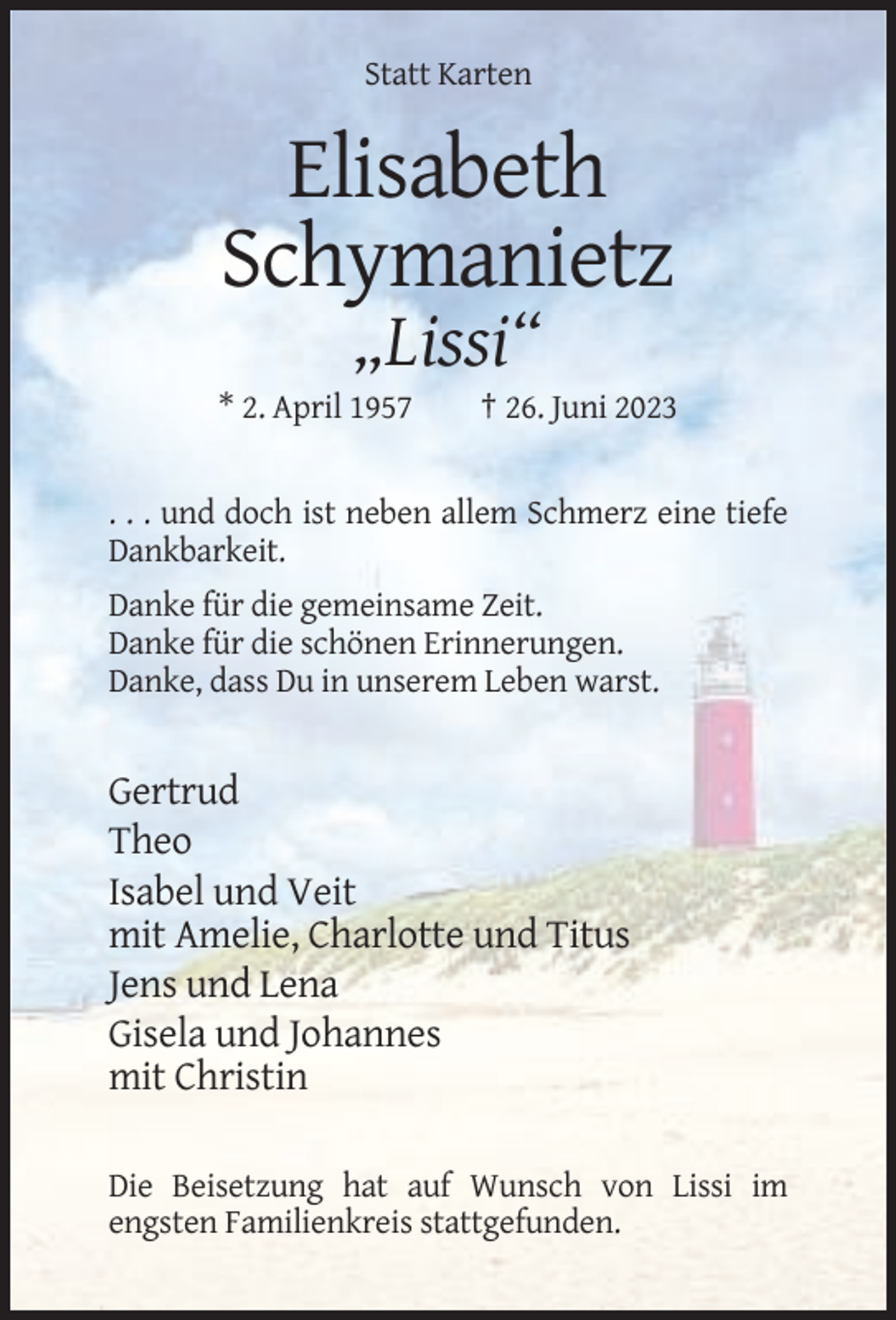 <p>Statt Karten</p><p>Elisabeth<br />Schymanietz<br />„Lissi“<br />* 2. April 1957</p><p>† 26. Juni 2023</p><p>. . . und doch ist neben allem Schmerz eine tiefe<br />Dankbarkeit.<br />Danke für die gemeinsame Zeit.<br />Danke für die schönen Erinnerungen.<br />Danke, dass Du in unserem Leben warst.</p><p>Gertrud<br />Theo<br />Isabel und Veit<br />mit Amelie, Charlotte und Titus<br />Jens und Lena<br />Gisela und Johannes<br />mit Christin<br />Die Beisetzung hat auf Wunsch von Lissi im<br />engsten Familienkreis stattgefunden.</p>