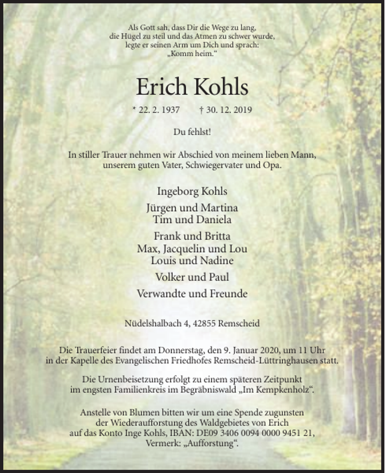 <p>Als Gott sah, dass Dir die Wege zu lang,<br />die Hügel zu steil und das Atmen zu schwer wurde,<br />legte er seinen Arm um Dich und sprach:<br />„Komm heim.“</p><p>Erich Kohls<br />* 22. 2. 1937</p><p>† 30. 12. 2019</p><p>Du fehlst!<br />In stiller Trauer nehmen wir Abschied von meinem lieben Mann,<br />unserem guten Vater, Schwiegervater und Opa.</p><p>Ingeborg Kohls<br />Jürgen und Martina<br />Tim und Daniela<br />Frank und Britta<br />Max, Jacquelin und Lou<br />Louis und Nadine<br />Volker und Paul<br />Verwandte und Freunde<br />Nüdelshalbach 4, 42855 Remscheid<br />Die Trauerfeier findet am Donnerstag, den 9. Januar 2020, um 11 Uhr<br />in der Kapelle des Evangelischen Friedhofes Remscheid-Lüttringhausen statt.<br />Die Urnenbeisetzung erfolgt zu einem späteren Zeitpunkt<br />im engsten Familienkreis im Begräbniswald „Im Kempkenholz“.<br />Anstelle von Blumen bitten wir um eine Spende zugunsten<br />der Wiederaufforstung des Waldgebietes von Erich<br />auf das Konto Inge Kohls, IBAN: DE09 3406 0094 0000 9451 21,<br />Vermerk: „Aufforstung“.</p>