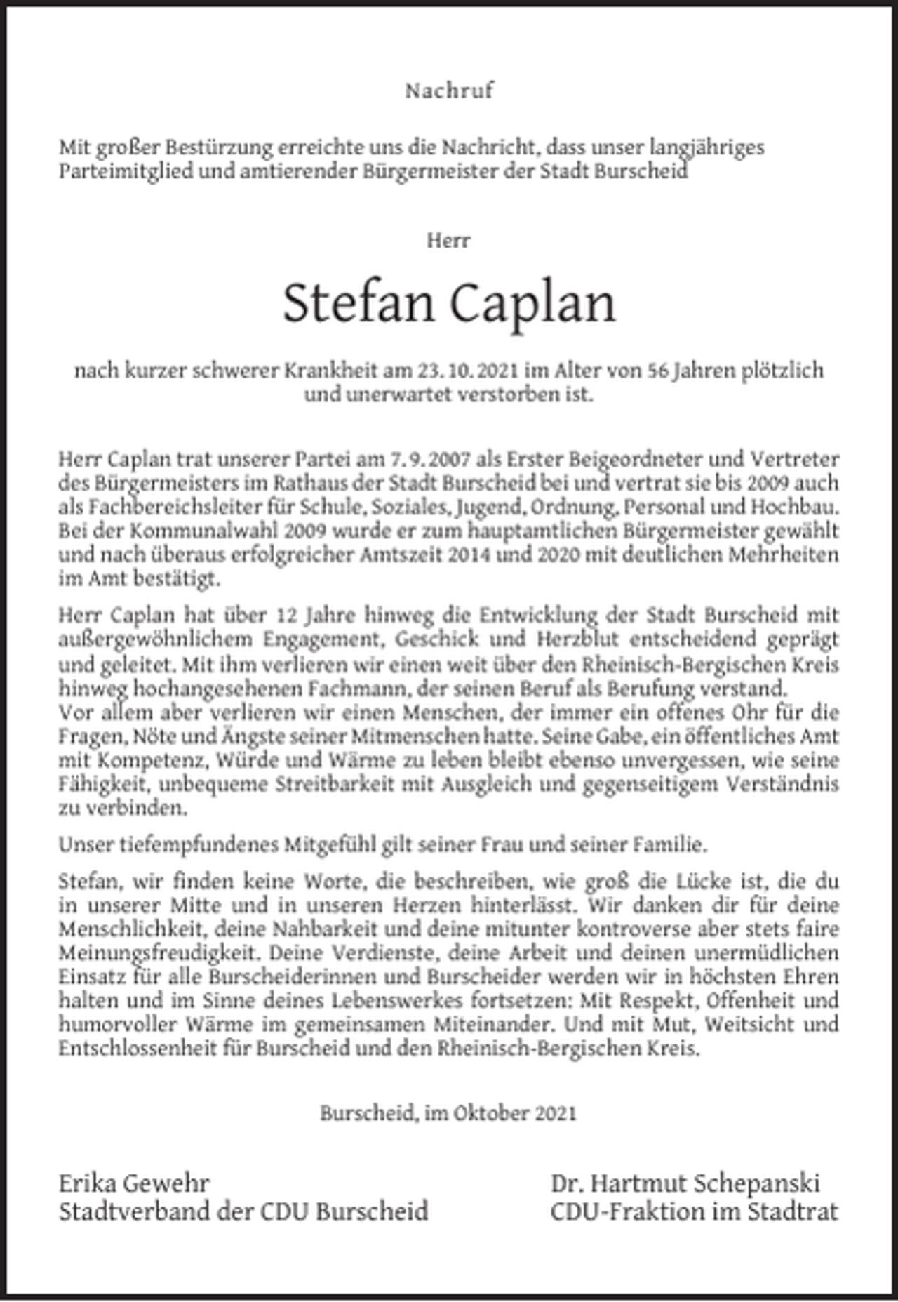 <p>Nachruf<br />Mit großer Bestürzung erreichte uns die Nachricht, dass unser langjähriges<br />Parteimitglied und amtierender Bürgermeister der Stadt Burscheid<br />Herr</p><p>Stefan Caplan<br />nach kurzer schwerer Krankheit am 23. 10. 2021 im Alter von 56 Jahren plötzlich<br />und unerwartet verstorben ist.<br />Herr Caplan trat unserer Partei am 7. 9. 2007 als Erster Beigeordneter und Vertreter<br />des Bürgermeisters im Rathaus der Stadt Burscheid bei und vertrat sie bis 2009 auch<br />als Fachbereichsleiter für Schule, Soziales, Jugend, Ordnung, Personal und Hochbau.<br />Bei der Kommunalwahl 2009 wurde er zum hauptamtlichen Bürgermeister gewählt<br />und nach überaus erfolgreicher Amtszeit 2014 und 2020 mit deutlichen Mehrheiten<br />im Amt bestätigt.<br />Herr Caplan hat über 12 Jahre hinweg die Entwicklung der Stadt Burscheid mit<br />außergewöhnlichem Engagement, Geschick und Herzblut entscheidend geprägt<br />und geleitet. Mit ihm verlieren wir einen weit über den Rheinisch-Bergischen Kreis<br />hinweg hochangesehenen Fachmann, der seinen Beruf als Berufung verstand.<br />Vor allem aber verlieren wir einen Menschen, der immer ein offenes Ohr für die<br />Fragen, Nöte und Ängste seiner Mitmenschen hatte. Seine Gabe, ein öffentliches Amt<br />mit Kompetenz, Würde und Wärme zu leben bleibt ebenso unvergessen, wie seine<br />Fähigkeit, unbequeme Streitbarkeit mit Ausgleich und gegenseitigem Verständnis<br />zu verbinden.<br />Unser tiefempfundenes Mitgefühl gilt seiner Frau und seiner Familie.<br />Stefan, wir ﬁnden keine Worte, die beschreiben, wie groß die Lücke ist, die du<br />in unserer Mitte und in unseren Herzen hinterlässt. Wir danken dir für deine<br />Menschlichkeit, deine Nahbarkeit und deine mitunter kontroverse aber stets faire<br />Meinungsfreudigkeit. Deine Verdienste, deine Arbeit und deinen unermüdlichen<br />Einsatz für alle Burscheiderinnen und Burscheider werden wir in höchsten Ehren<br />halten und im Sinne deines Lebenswerkes fortsetzen: Mit Respekt, Offenheit und<br />humorvoller Wärme im gemeinsamen Miteinander. Und mit Mut, Weitsicht und<br />Entschlossenheit für Burscheid und den Rheinisch-Bergischen Kreis.<br />Burscheid, im Oktober 2021</p><p>Erika Gewehr<br />Stadtverband der CDU Burscheid</p><p>Dr. Hartmut Schepanski<br />CDU-Fraktion im Stadtrat</p>