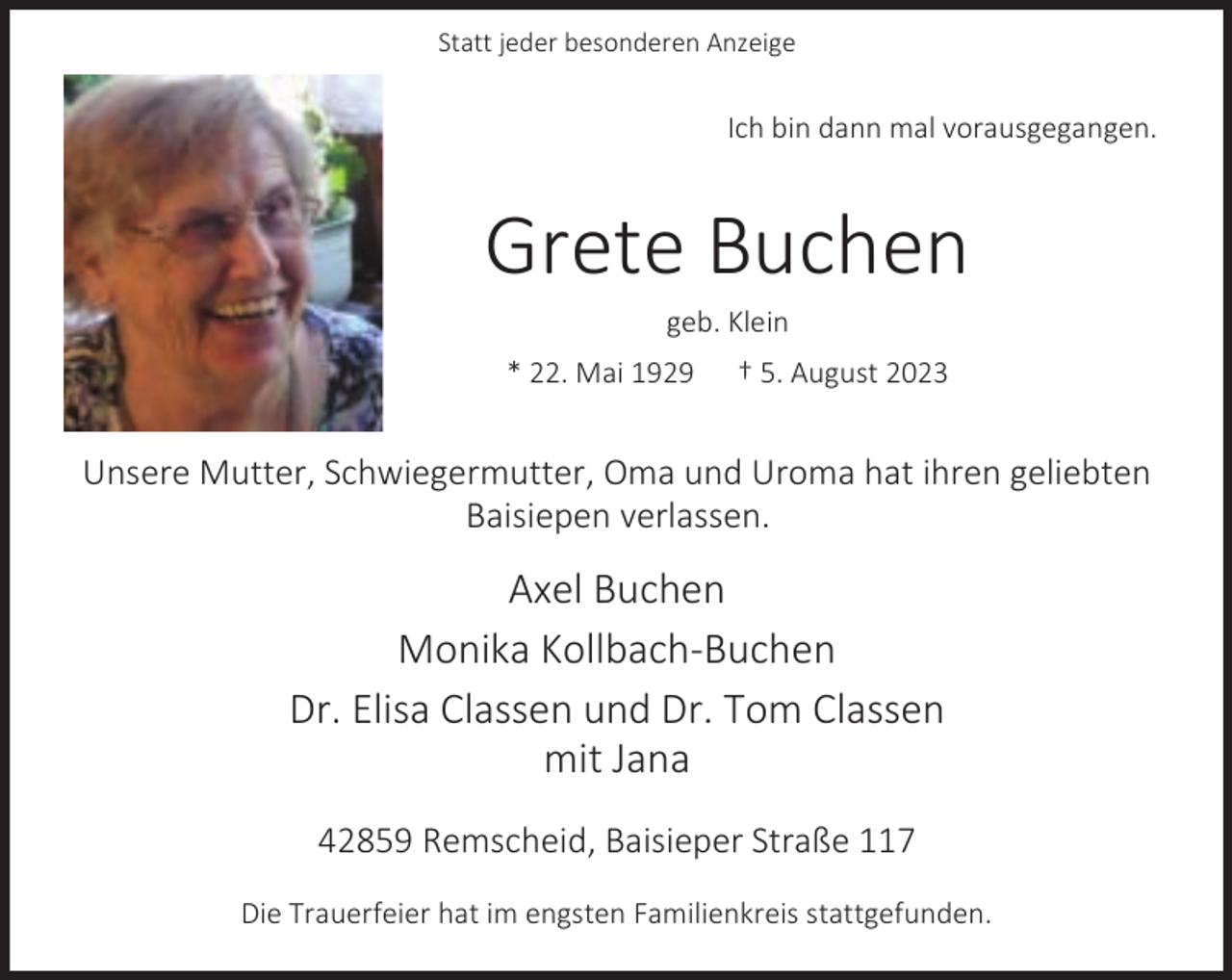 <p>Statt jeder besonderen Anzeige</p><p>Ich bin dann mal vorausgegangen.</p><p>Grete Buchen<br />geb. Klein</p><p>* 22. Mai 1929</p><p>† 5. August 2023</p><p>Unsere Mutter, Schwiegermutter, Oma und Uroma hat ihren geliebten<br />Baisiepen verlassen.</p><p>Axel Buchen<br />Monika Kollbach-Buchen<br />Dr. Elisa Classen und Dr. Tom Classen<br />mit Jana<br />42859 Remscheid, Baisieper Straße 117<br />Die Trauerfeier hat im engsten Familienkreis stattgefunden.</p>