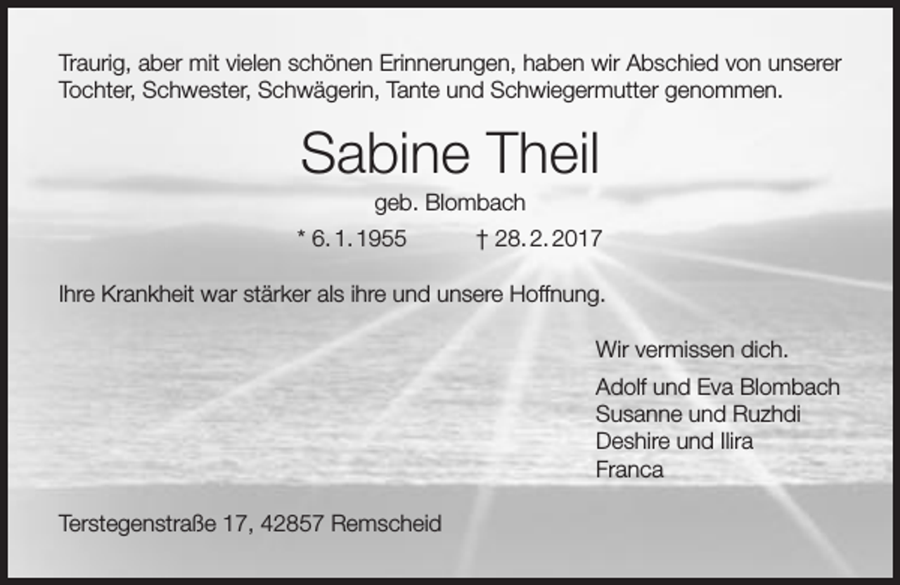 <p>Traurig, aber mit vielen schönen Erinnerungen, haben wir Abschied von unserer<br />Tochter, Schwester, Schwägerin, Tante und Schwiegermutter genommen.</p><p>Sabine Theil<br />geb. Blombach</p><p>* 6. 1. 1955</p><p>† 28. 2. 2017</p><p>Ihre Krankheit war stärker als ihre und unsere Hoffnung.<br />Wir vermissen dich.<br />Adolf und Eva Blombach<br />Susanne und Ruzhdi<br />Deshire und Ilira<br />Franca<br />Terstegenstraße 17, 42857 Remscheid</p>