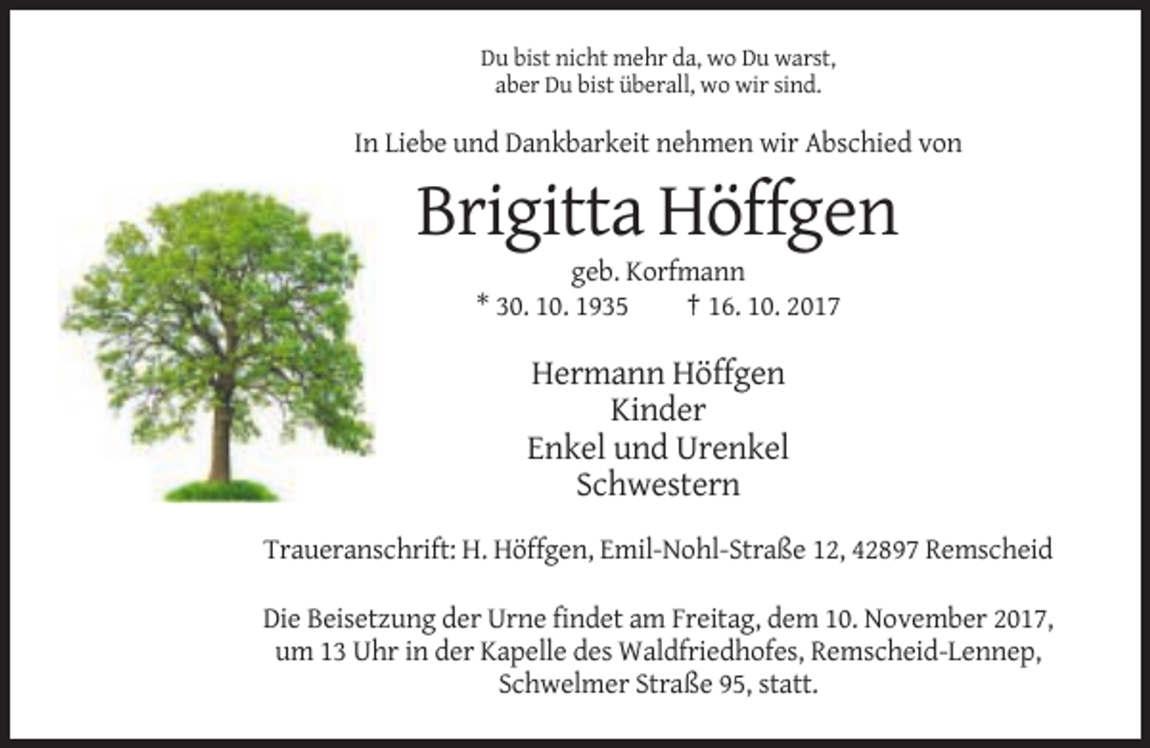 <p>Du bist nicht mehr da, wo Du warst,<br />aber Du bist überall, wo wir sind.</p><p>In Liebe und Dankbarkeit nehmen wir Abschied von</p><p>Brigitta Höffgen<br />geb. Korfmann<br />* 30. 10. 1935<br />† 16. 10. 2017</p><p>Hermann Höffgen<br />Kinder<br />Enkel und Urenkel<br />Schwestern<br />Traueranschrift: H. Höffgen, Emil-Nohl-Straße 12, 42897 Remscheid<br />Die Beisetzung der Urne findet am Freitag, dem 10. November 2017,<br />um 13 Uhr in der Kapelle des Waldfriedhofes, Remscheid-Lennep,<br />Schwelmer Straße 95, statt.</p>