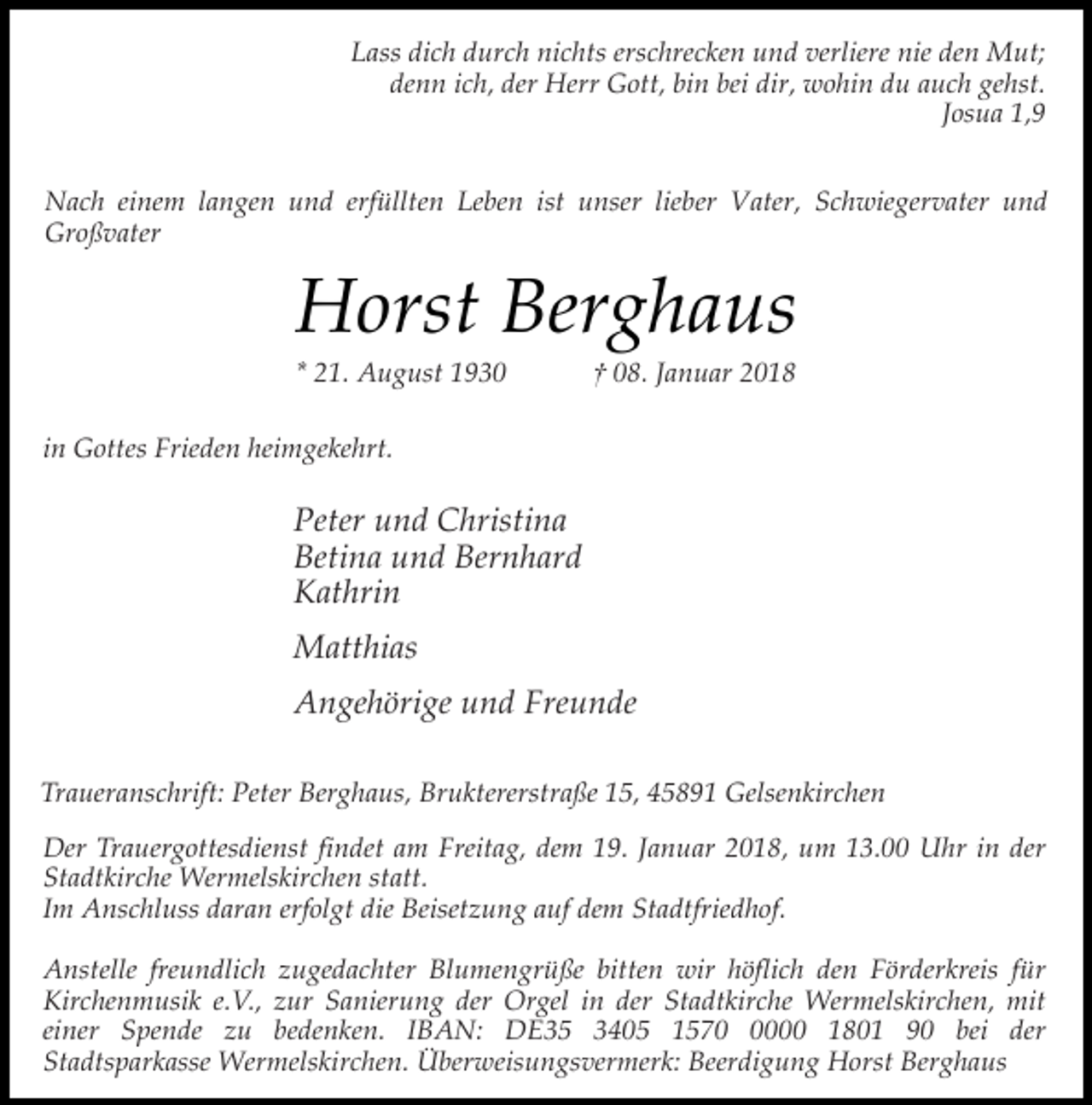 <p>Lass dich durch nichts erschrecken und verliere nie den Mut;<br />denn ich, der Herr Gott, bin bei dir, wohin du auch gehst.<br />Josua 1,9<br />Nach einem langen und erfüllten Leben ist unser lieber Vater, Schwiegervater und<br />Großvater</p><p>Horst Berghaus<br />* 21. August 1930</p><p>† 08. Januar 2018</p><p>in Gottes Frieden heimgekehrt.</p><p>Peter und Christina<br />Betina und Bernhard<br />Kathrin<br />Matthias<br />Angehörige und Freunde<br />Traueranschrift: Peter Berghaus, Bruktererstraße 15, 45891 Gelsenkirchen<br />Der Trauergottesdienst findet am Freitag, dem 19. Januar 2018, um 13.00 Uhr in der<br />Stadtkirche Wermelskirchen statt.<br />Im Anschluss daran erfolgt die Beisetzung auf dem Stadtfriedhof.<br />Anstelle freundlich zugedachter Blumengrüße bitten wir höflich den Förderkreis für<br />Kirchenmusik e.V., zur Sanierung der Orgel in der Stadtkirche Wermelskirchen, mit<br />einer Spende zu bedenken. IBAN: DE35 3405 157000 1801 90 bei der<br />Stadtsparkasse Wermelskirchen. Überweisungsvermerk: Beerdigung Horst Berghaus</p>