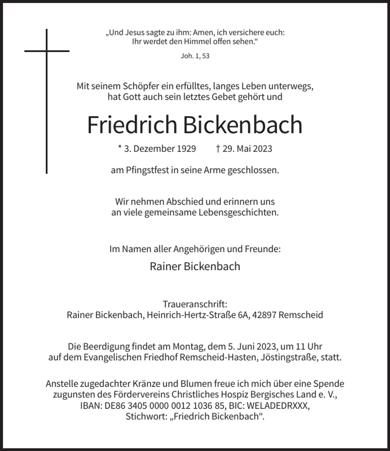 <p>„Und Jesus sagte zu ihm: Amen, ich versichere euch:<br />Ihr werdet den Himmel offen sehen.“<br />Joh. 1, 53</p><p>Mit seinem Schöpfer ein erfülltes, langes Leben unterwegs,<br />hat Gott auch sein letztes Gebet gehört und</p><p>Friedrich Bickenbach<br />* 3. Dezember 1929</p><p>† 29. Mai 2023</p><p>am Pfingstfest in seine Arme geschlossen.<br />Wir nehmen Abschied und erinnern uns<br />an viele gemeinsame Lebensgeschichten.</p><p>Im Namen aller Angehörigen und Freunde:</p><p>Rainer Bickenbach<br />Traueranschrift:<br />Rainer Bickenbach, Heinrich-Hertz-Straße 6A, 42897 Remscheid<br />Die Beerdigung findet am Montag, dem 5. Juni 2023, um 11 Uhr<br />auf dem Evangelischen Friedhof Remscheid-Hasten, Jöstingstraße, statt.<br />Anstelle zugedachter Kränze und Blumen freue ich mich über eine Spende<br />zugunsten des Fördervereins Christliches Hospiz Bergisches Land e. V.,<br />IBAN: DE86 3405 0012 1036 85, BIC: WELADEDRXXX,<br />Stichwort: „Friedrich Bickenbach“.</p>