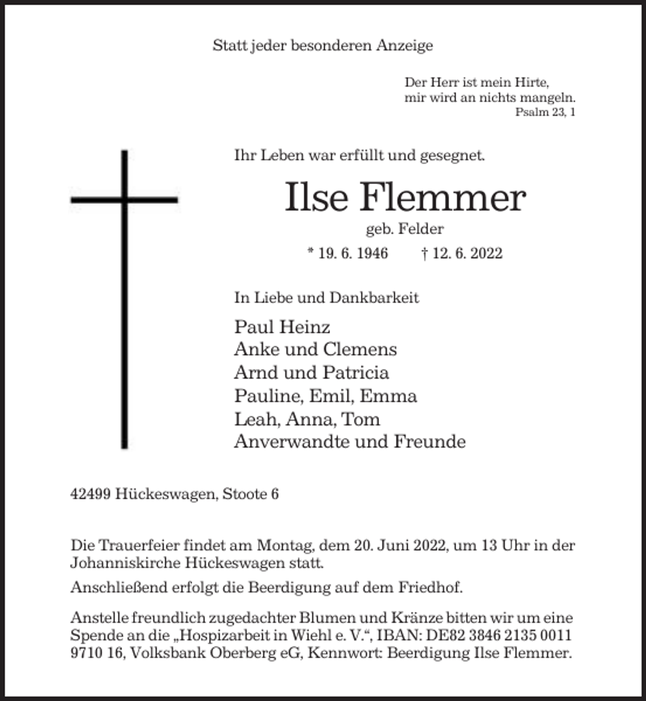 <p>Statt jeder besonderen Anzeige<br />Der Herr ist mein Hirte,<br />mir wird an nichts mangeln.<br />Psalm 23, 1</p><p>Ihr Leben war erfüllt und gesegnet.</p><p>Ilse Flemmer<br />geb. Felder<br />* 19. 6. 1946<br />† 12. 6. 2022<br />In Liebe und Dankbarkeit</p><p>Paul Heinz<br />Anke und Clemens<br />Arnd und Patricia<br />Pauline, Emil, Emma<br />Leah, Anna, Tom<br />Anverwandte und Freunde<br />42499 Hückeswagen, Stoote 6<br />Die Trauerfeier findet am Montag, dem 20. Juni 2022, um 13 Uhr in der<br />Johanniskirche Hückeswagen statt.<br />Anschließend erfolgt die Beerdigung auf dem Friedhof.<br />Anstelle freundlich zugedachter Blumen und Kränze bitten wir um eine<br />Spende an die „Hospizarbeit in Wiehl e. V.“, IBAN: DE82 3846 2135 0011<br />9710 16, Volksbank Oberberg eG, Kennwort: Beerdigung Ilse Flemmer.</p>