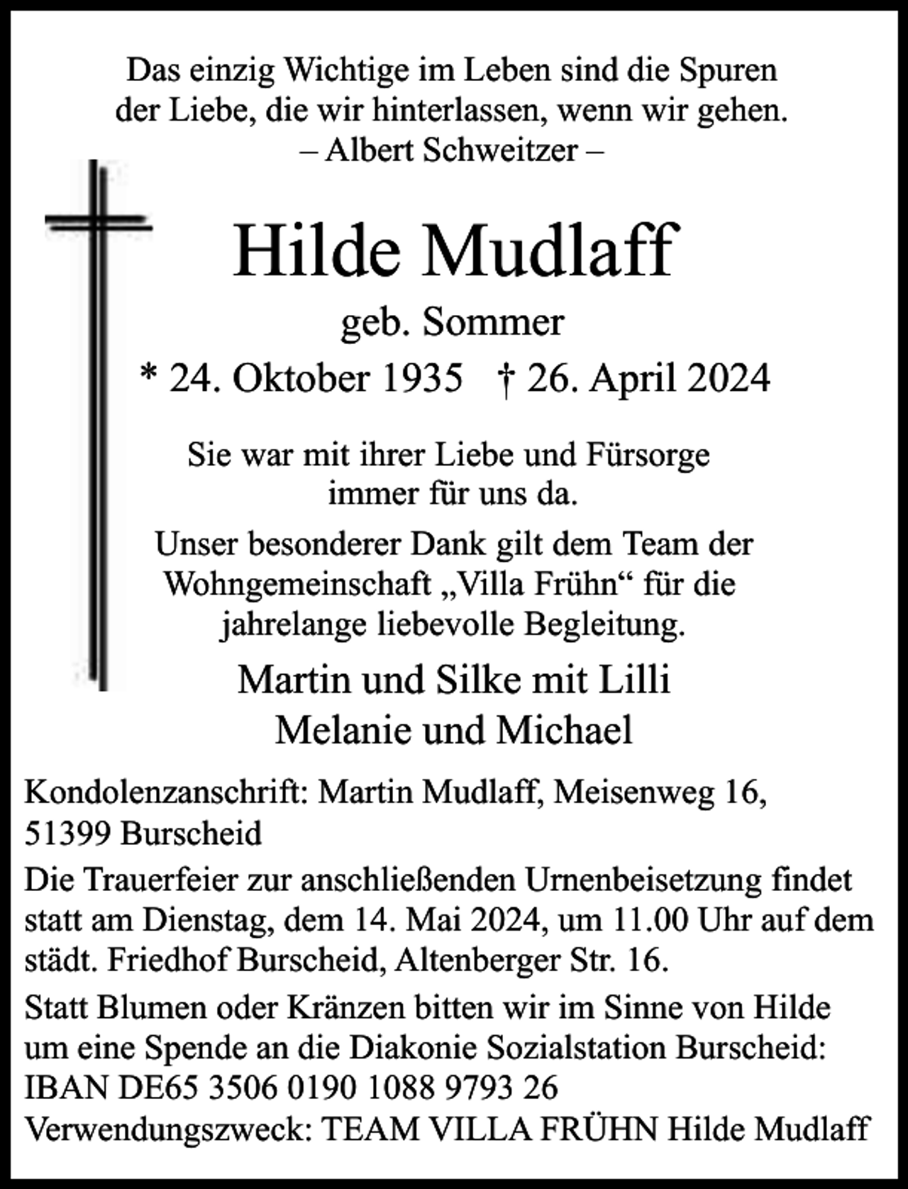 <p>Das einzig Wichtige im Leben sind die Spuren<br />der Liebe, die wir hinterlassen, wenn wir gehen.<br />– Albert Schweitzer –</p><p>Hilde Mudlaff</p><p>geb. Sommer<br />* 24. Oktober 1935 † 26. April 2024<br />Sie war mit ihrer Liebe und Fürsorge<br />immer für uns da.<br />Unser besonderer Dank gilt dem Team der<br />Wohngemeinschaft „Villa Frühn“ für die<br />jahrelange liebevolle Begleitung.</p><p>Martin und Silke mit Lilli<br />Melanie und Michael<br />Kondolenzanschrift: Martin Mudlaff, Meisenweg 16,<br />51399 Burscheid<br />Die Trauerfeier zur anschließenden Urnenbeisetzung findet<br />statt am Dienstag, dem 14. Mai 2024, um 11.00 Uhr auf dem<br />städt. Friedhof Burscheid, Altenberger Str. 16.<br />Statt Blumen oder Kränzen bitten wir im Sinne von Hilde<br />um eine Spende an die Diakonie Sozialstation Burscheid:<br />IBAN DE65 3506 0190 1088 9793 26<br />Verwendungszweck: TEAM VILLA FRÜHN Hilde Mudlaff</p>