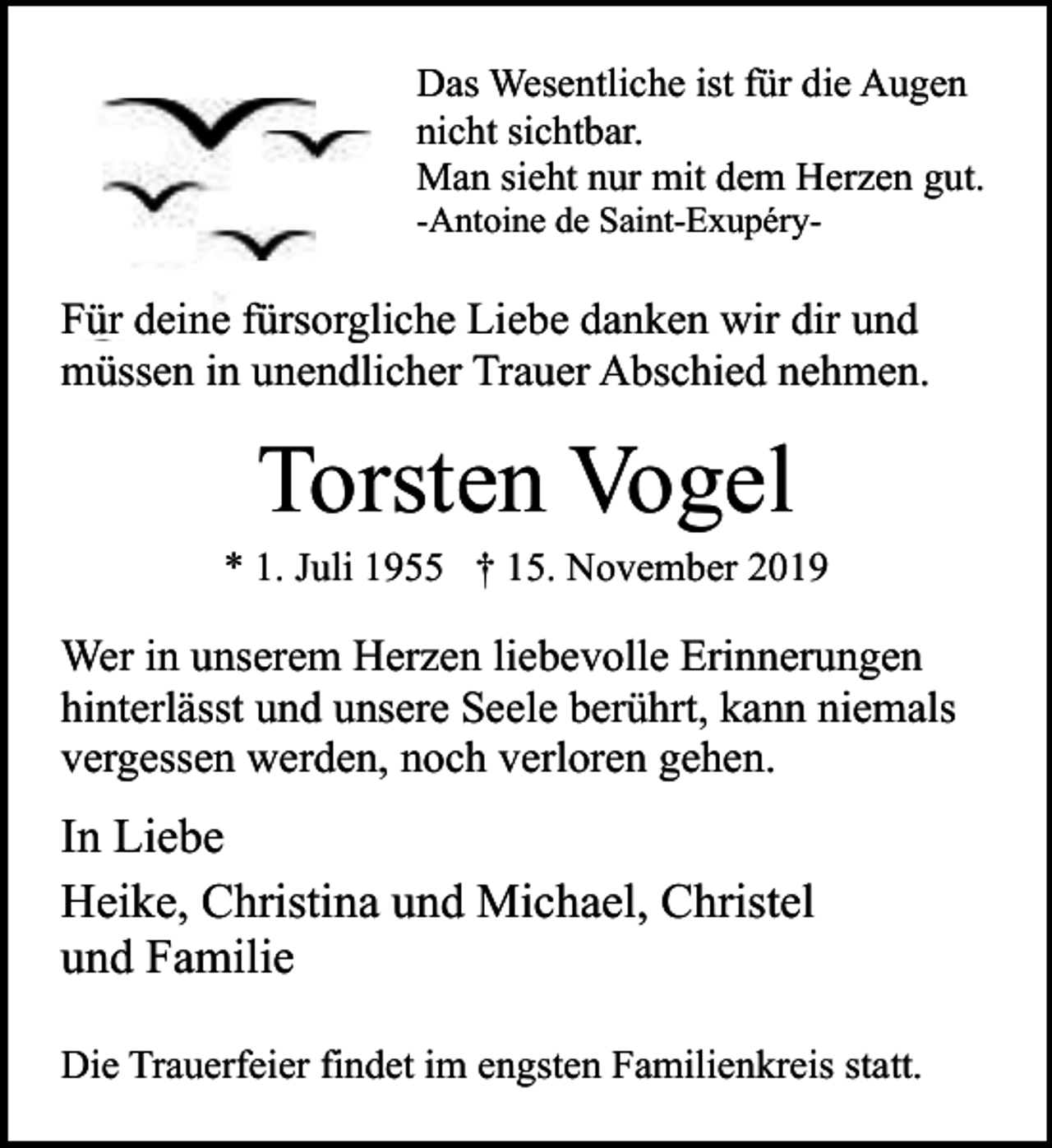 <p>Das Wesentliche ist für die Augen<br />nicht sichtbar.<br />Man sieht nur mit dem Herzen gut.<br />-Antoine de Saint-Exupéry-</p><p>Für deine fürsorgliche Liebe danken wir dir und<br />müssen in unendlicher Trauer Abschied nehmen.</p><p>Torsten Vogel</p><p>* 1. Juli 1955 † 15. November 2019</p><p>Wer in unserem Herzen liebevolle Erinnerungen<br />hinterlässt und unsere Seele berührt, kann niemals<br />vergessen werden, noch verloren gehen.</p><p>In Liebe<br />Heike, Christina und Michael, Christel<br />und Familie<br />Die Trauerfeier findet im engsten Familienkreis statt.</p>