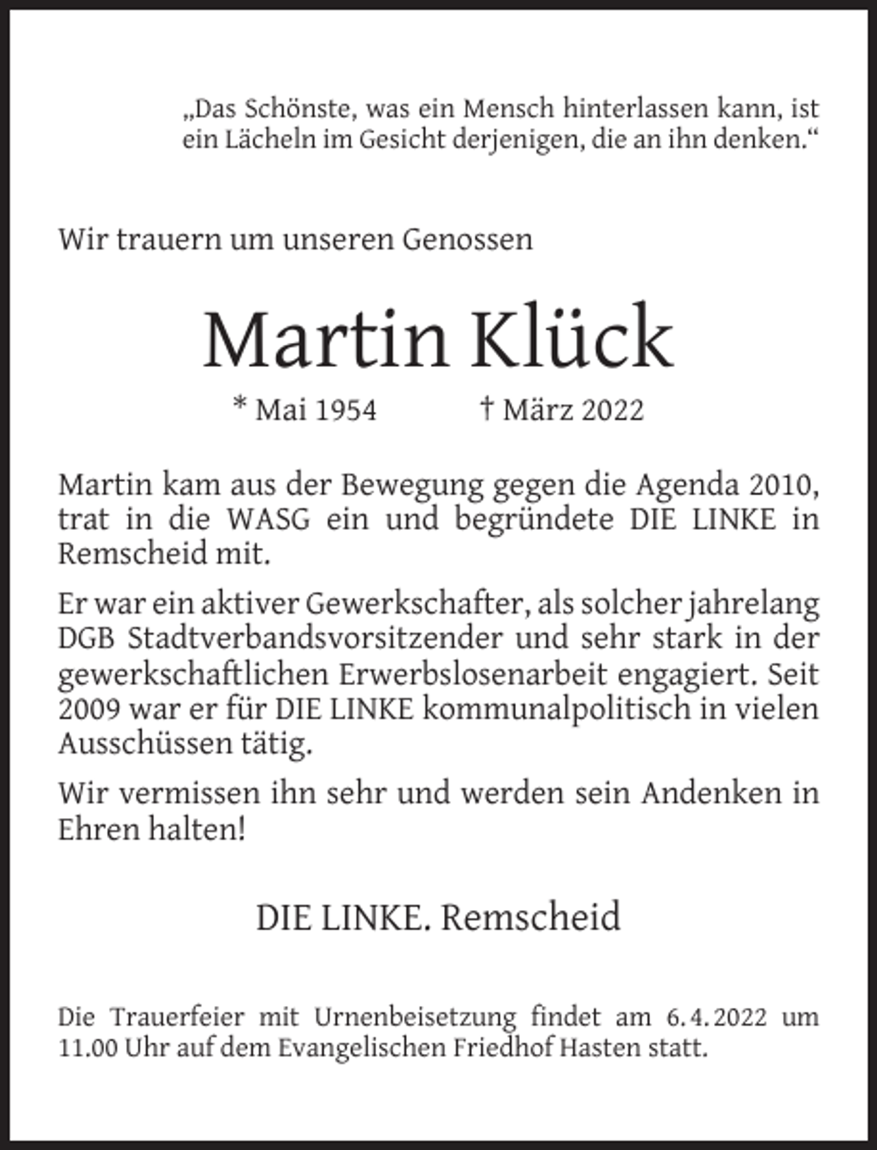 <p>„Das Schönste, was ein Mensch hinterlassen kann, ist<br />ein Lächeln im Gesicht derjenigen, die an ihn denken.“</p><p>Wir trauern um unseren Genossen</p><p>Martin Klück<br />* Mai 1954</p><p>† März 2022</p><p>Martin kam aus der Bewegung gegen die Agenda 2010,<br />trat in die WASG ein und begründete DIE LINKE in<br />Remscheid mit.<br />Er war ein aktiver Gewerkschafter, als solcher jahrelang<br />DGB Stadtverbandsvorsitzender und sehr stark in der<br />gewerkschaftlichen Erwerbslosenarbeit engagiert. Seit<br />2009 war er für DIE LINKE kommunalpolitisch in vielen<br />Ausschüssen tätig.<br />Wir vermissen ihn sehr und werden sein Andenken in<br />Ehren halten!</p><p>DIE LINKE. Remscheid<br />Die Trauerfeier mit Urnenbeisetzung ﬁndet am 6. 4. 2022 um<br />11.00 Uhr auf dem Evangelischen Friedhof Hasten statt.</p>