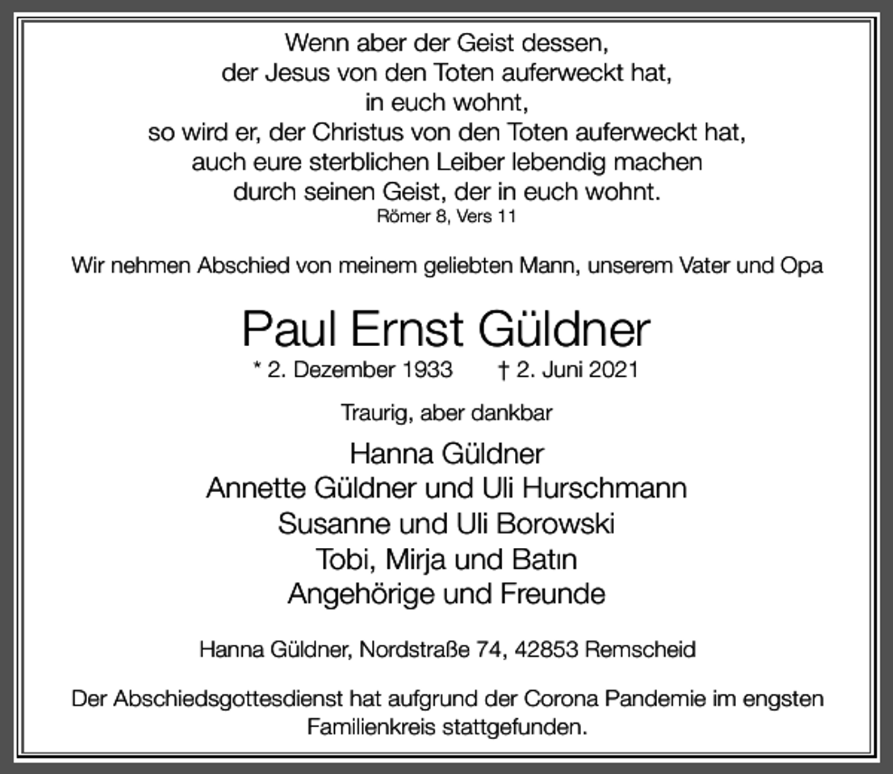 <p>Wenn aber der Geist dessen,<br />der Jesus von den Toten auferweckt hat,<br />in euch wohnt,<br />so wird er, der Christus von den Toten auferweckt hat,<br />auch eure sterblichen Leiber lebendig machen<br />durch seinen Geist, der in euch wohnt.<br />Römer 8, Vers 11</p><p>Wir nehmen Abschied von meinem geliebten Mann, unserem Vater und Opa</p><p>Paul Ernst Güldner<br />* 2. Dezember 1933</p><p>† 2. Juni 2021</p><p>Traurig, aber dankbar</p><p>Hanna Güldner<br />Annette Güldner und Uli Hurschmann<br />Susanne und Uli Borowski<br />Tobi, Mirja und Batin<br />Angehörige und Freunde<br />Hanna Güldner, Nordstraße 74, 42853 Remscheid</p><p>Der Abschiedsgottesdienst hat aufgrund der Corona Pandemie im engsten<br />Familienkreis stattgefunden.</p>