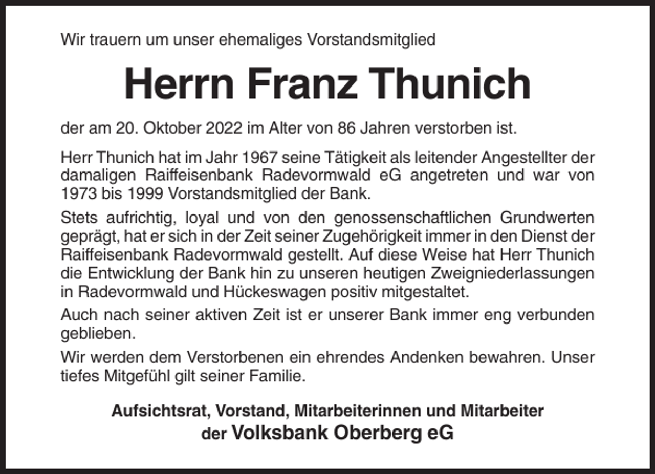 <p>Wir trauern um unser ehemaliges Vorstandsmitglied</p><p>Herrn Franz Thunich<br />der am 20. Oktober 2022 im Alter von 86 Jahren verstorben ist.<br />Herr Thunich hat im Jahr 1967 seine Tätigkeit als leitender Angestellter der<br />damaligen Raiffeisenbank Radevormwald eG angetreten und war von<br />1973 bis 1999 Vorstandsmitglied der Bank.<br />Stets aufrichtig, loyal und von den genossenschaftlichen Grundwerten<br />geprägt, hat er sich in der Zeit seiner Zugehörigkeit immer in den Dienst der<br />Raiffeisenbank Radevormwald gestellt. Auf diese Weise hat Herr Thunich<br />die Entwicklung der Bank hin zu unseren heutigen Zweigniederlassungen<br />in Radevormwald und Hückeswagen positiv mitgestaltet.<br />Auch nach seiner aktiven Zeit ist er unserer Bank immer eng verbunden<br />geblieben.<br />Wir werden dem Verstorbenen ein ehrendes Andenken bewahren. Unser<br />tiefes Mitgefühl gilt seiner Familie.<br />Aufsichtsrat, Vorstand, Mitarbeiterinnen und Mitarbeiter<br />der Volksbank Oberberg eG</p>