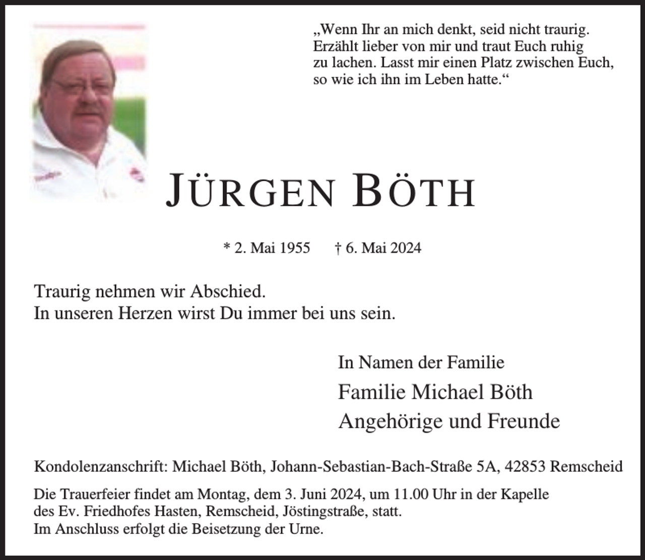 <p>„Wenn Ihr an mich denkt, seid nicht traurig.<br />Erzählt lieber von mir und traut Euch ruhig<br />zu lachen. Lasst mir einen Platz zwischen Euch,<br />so wie ich ihn im Leben hatte.“</p><p>J ÜRGEN B ÖTH<br />* 2. Mai 1955</p><p>† 6. Mai 2024</p><p>Traurig nehmen wir Abschied.<br />In unseren Herzen wirst Du immer bei uns sein.<br />In Namen der Familie</p><p>Familie Michael Böth<br />Angehörige und Freunde<br />Kondolenzanschrift: Michael Böth, Johann-Sebastian-Bach-Straße 5A, 42853 Remscheid<br />Die Trauerfeier findet am Montag, dem 3. Juni 2024, um 11.00 Uhr in der Kapelle<br />des Ev. Friedhofes Hasten, Remscheid, Jöstingstraße, statt.<br />Im Anschluss erfolgt die Beisetzung der Urne.</p>