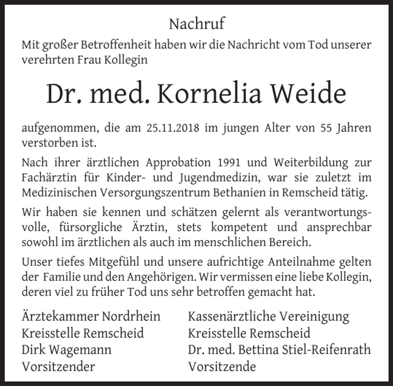 <p>Nachruf<br />Mit großer Betroffenheit haben wir die Nachricht vom Tod unserer<br />verehrten Frau Kollegin</p><p>Dr. med. Kornelia Weide<br />aufgenommen, die am 25.11.2018 im jungen Alter von 55 Jahren<br />verstorben ist.<br />Nach ihrer ärztlichen Approbation 1991 und Weiterbildung zur<br />Fachärztin für Kinder- und Jugendmedizin, war sie zuletzt im<br />Medizinischen Versorgungszentrum Bethanien in Remscheid tätig.<br />Wir haben sie kennen und schätzen gelernt als verantwortungsvolle, fürsorgliche Ärztin, stets kompetent und ansprechbar<br />sowohl im ärztlichen als auch im menschlichen Bereich.<br />Unser tiefes Mitgefühl und unsere aufrichtige Anteilnahme gelten<br />der Familie und den Angehörigen. Wir vermissen eine liebe Kollegin,<br />deren viel zu früher Tod uns sehr betroffen gemacht hat.</p><p>Ärztekammer Nordrhein<br />Kreisstelle Remscheid<br />Dirk Wagemann<br />Vorsitzender</p><p>Kassenärztliche Vereinigung<br />Kreisstelle Remscheid<br />Dr. med. Bettina Stiel-Reifenrath<br />Vorsitzende</p>