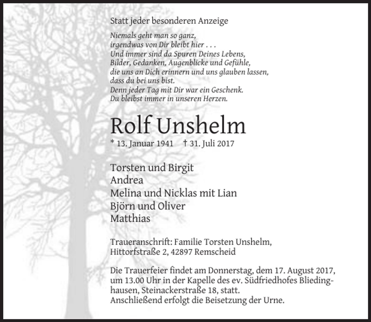 <p>Statt jeder besonderen Anzeige<br />Niemals geht man so ganz,<br />irgendwas von Dir bleibt hier . . .<br />Und immer sind da Spuren Deines Lebens,<br />Bilder, Gedanken, Augenblicke und Gefühle,<br />die uns an Dich erinnern und uns glauben lassen,<br />dass du bei uns bist.<br />Denn jeder Tag mit Dir war ein Geschenk.<br />Du bleibst immer in unseren Herzen.</p><p>Rolf Unshelm<br />* 13. Januar 1941 † 31. Juli 2017</p><p>Torsten und Birgit<br />Andrea<br />Melina und Nicklas mit Lian<br />Björn und Oliver<br />Matthias<br />Traueranschrift: Familie Torsten Unshelm,<br />Hittorfstraße 2, 42897 Remscheid<br />Die Trauerfeier findet am Donnerstag, dem 17. August 2017,<br />um 13.00 Uhr in der Kapelle des ev. Südfriedhofes Bliedinghausen, Steinackerstraße 18, statt.<br />Anschließend erfolgt die Beisetzung der Urne.</p>