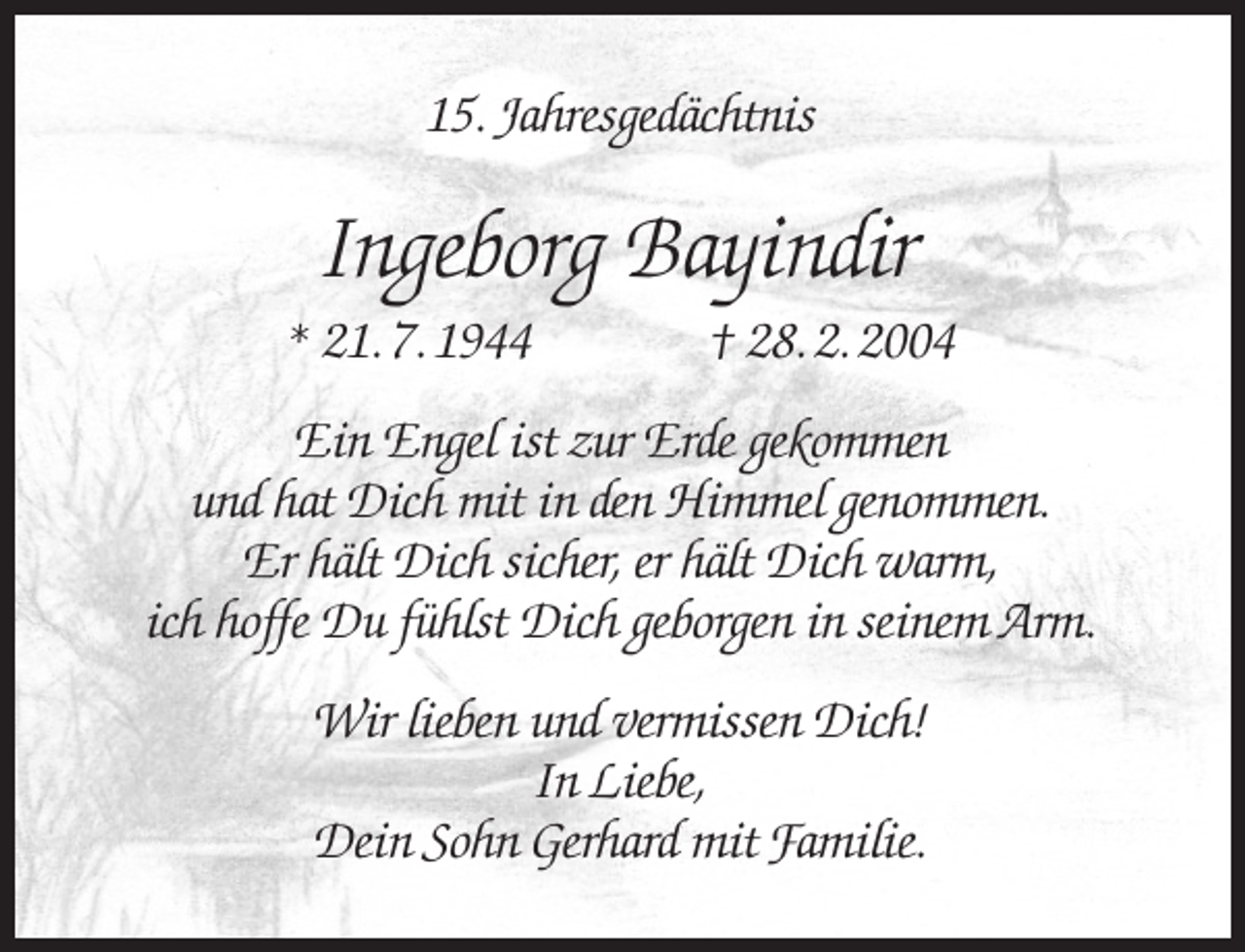 <p>15. Jahresgedächtnis</p><p>Ingeborg Bayindir</p><p>* 21. 7. 1944</p><p>† 28. 2. 2004</p><p>Ein Engel ist zur Erde gekommen<br />und hat Dich mit in den Himmel genommen.<br />Er hält Dich sicher, er hält Dich warm,<br />ich hoffe Du fühlst Dich geborgen in seinem Arm.<br />Wir lieben und vermissen Dich!<br />In Liebe,<br />Dein Sohn Gerhard mit Familie.</p>