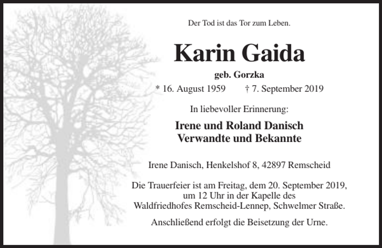 <p>Der Tod ist das Tor zum Leben.</p><p>Karin Gaida<br />geb. Gorzka<br />* 16. August 1959<br />† 7. September 2019<br />In liebevoller Erinnerung:</p><p>Irene und Roland Danisch<br />Verwandte und Bekannte<br />Irene Danisch, Henkelshof 8, 42897 Remscheid<br />Die Trauerfeier ist am Freitag, dem 20. September 2019,<br />um 12 Uhr in der Kapelle des<br />Waldfriedhofes Remscheid-Lennep, Schwelmer Straße.<br />Anschließend erfolgt die Beisetzung der Urne.</p>