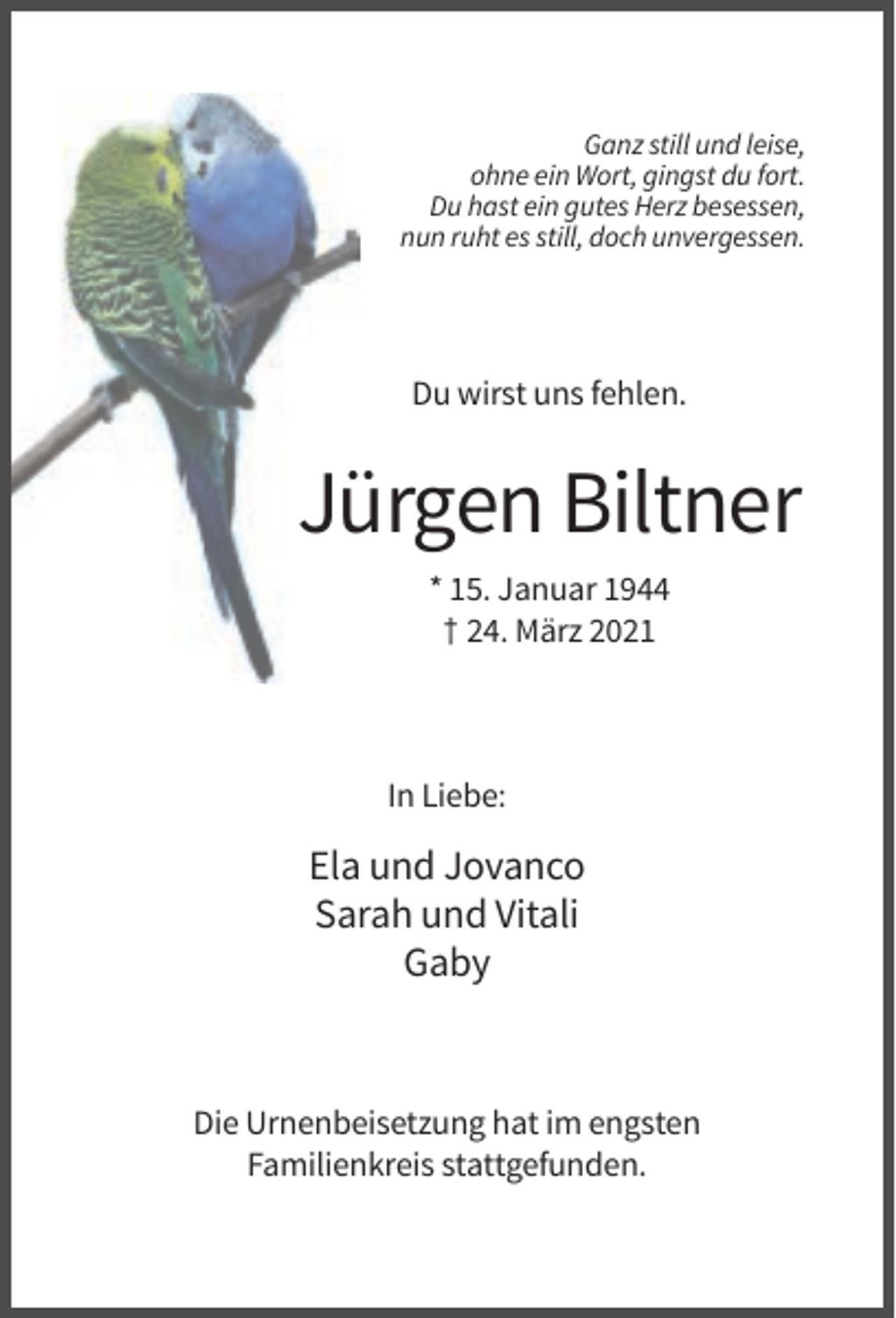 <p>Ganz still und leise,<br />ohne ein Wort, gingst du fort.<br />Du hast ein gutes Herz besessen,<br />nun ruht es still, doch unvergessen.</p><p>Du wirst uns fehlen.</p><p>Jürgen Biltner<br />* 15. Januar 1944<br />† 24. März 2021</p><p>In Liebe:</p><p>Ela und Jovanco<br />Sarah und Vitali<br />Gaby</p><p>Die Urnenbeisetzung hat im engsten<br />Familienkreis stattgefunden.</p>