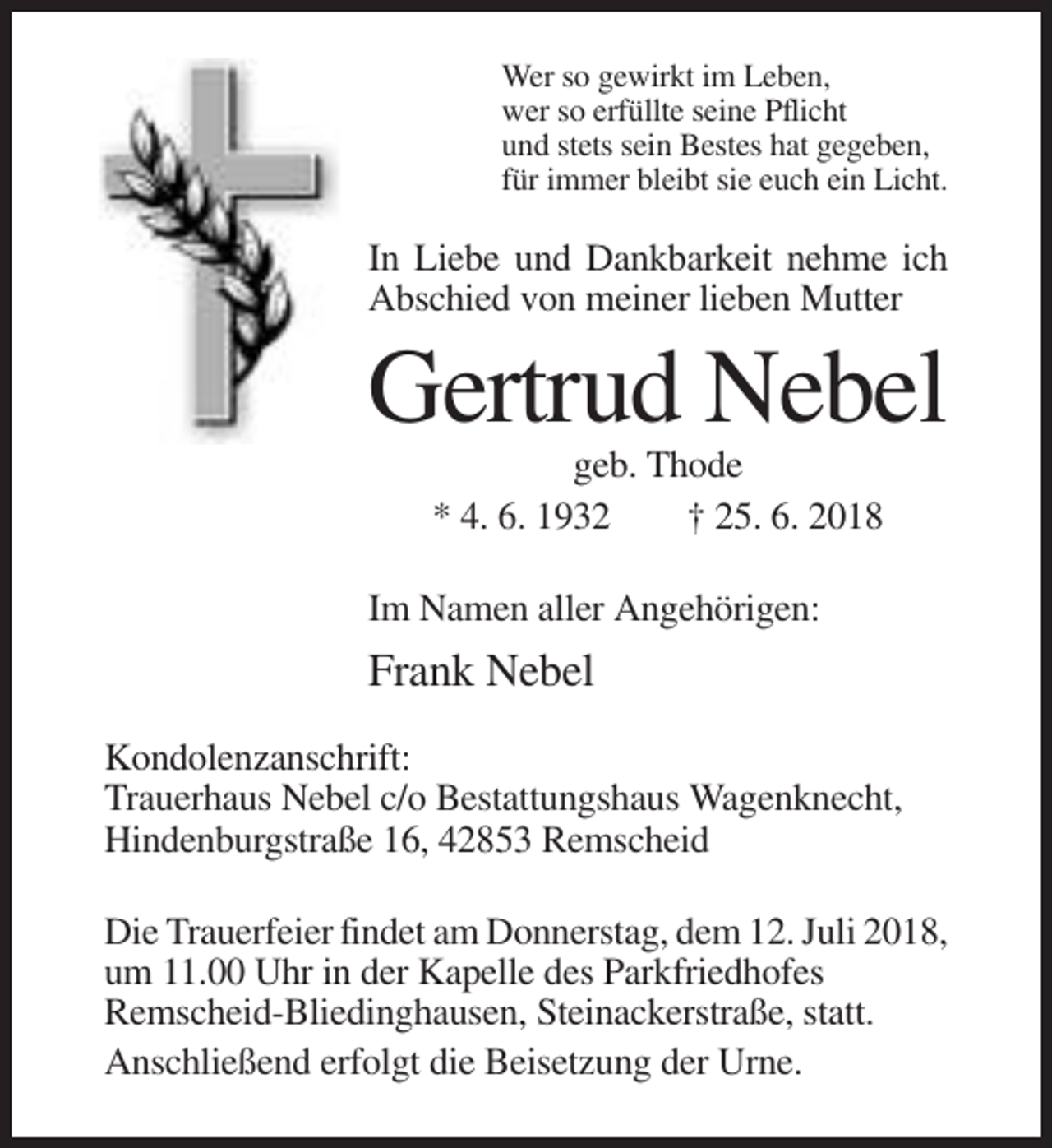 <p>Wer so gewirkt im Leben,<br />wer so erfüllte seine Pflicht<br />und stets sein Bestes hat gegeben,<br />für immer bleibt sie euch ein Licht.</p><p>In Liebe und Dankbarkeit nehme ich<br />Abschied von meiner lieben Mutter</p><p>Gertrud Nebel<br />geb. Thode<br />* 4. 6. 1932<br />† 25. 6. 2018<br />Im Namen aller Angehörigen:</p><p>Frank Nebel<br />Kondolenzanschrift:<br />Trauerhaus Nebel c/o Bestattungshaus Wagenknecht,<br />Hindenburgstraße 16, 42853 Remscheid<br />Die Trauerfeier findet am Donnerstag, dem 12. Juli 2018,<br />um 11.00 Uhr in der Kapelle des Parkfriedhofes<br />Remscheid-Bliedinghausen, Steinackerstraße, statt.<br />Anschließend erfolgt die Beisetzung der Urne.</p>