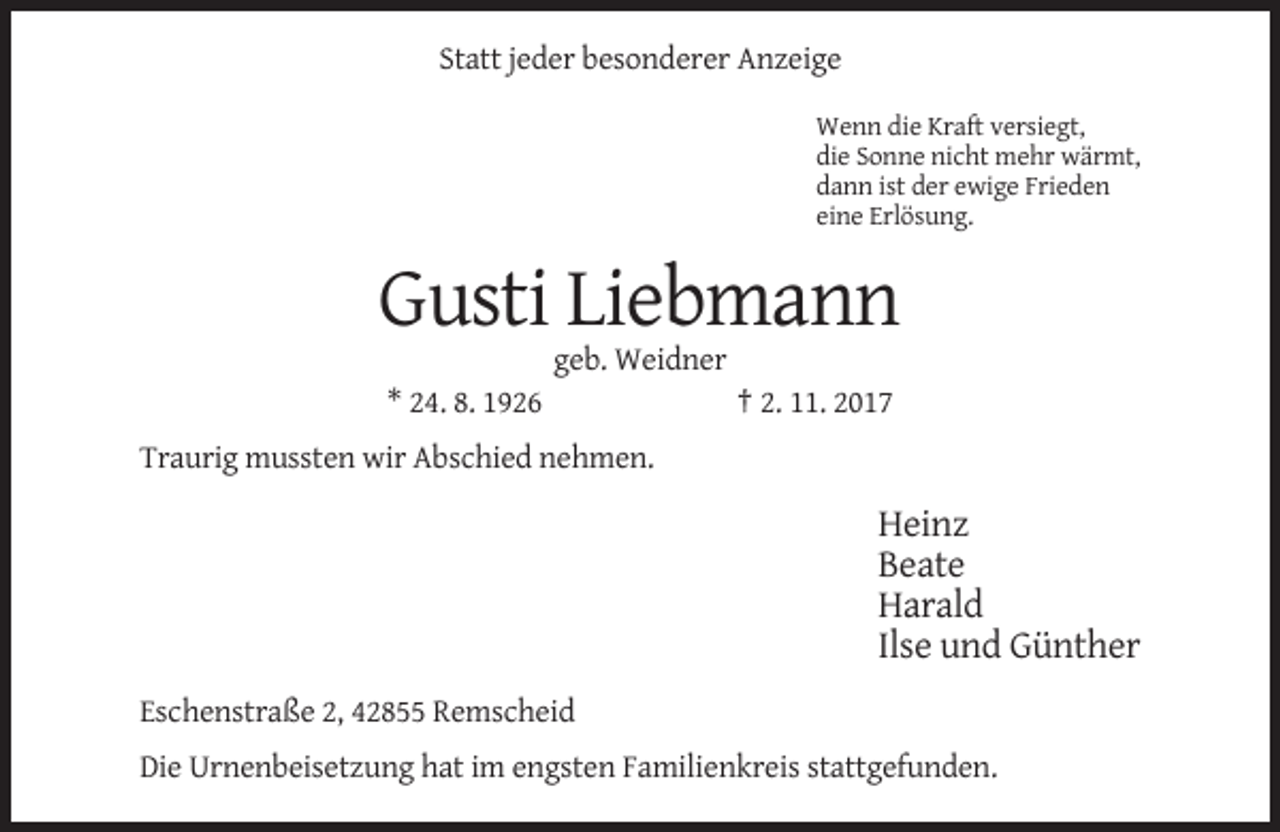<p>Statt jeder besonderer Anzeige<br />Wenn die Kraft versiegt,<br />die Sonne nicht mehr wärmt,<br />dann ist der ewige Frieden<br />eine Erlösung.</p><p>Gusti Liebmann<br />geb. Weidner<br />* 24. 8. 1926</p><p>† 2. 11. 2017</p><p>Traurig mussten wir Abschied nehmen.</p><p>Heinz<br />Beate<br />Harald<br />Ilse und Günther<br />Eschenstraße 2, 42855 Remscheid<br />Die Urnenbeisetzung hat im engsten Familienkreis stattgefunden.</p>