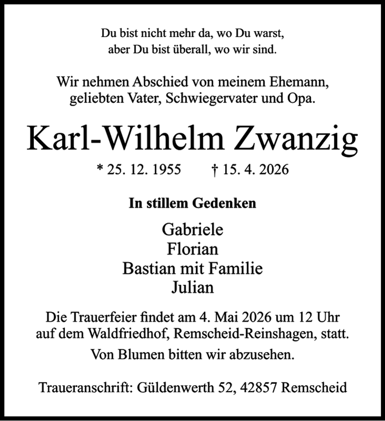 <p>Du bist nicht mehr da, wo Du warst,<br />aber Du bist überall, wo wir sind.</p><p>Wir nehmen Abschied von meinem Ehemann,<br />geliebten Vater, Schwiegervater und Opa.</p><p>Karl-Wilhelm Zwanzig<br />* 25. 12. 1955</p><p>† 15. 4. 2026</p><p>In stillem Gedenken</p><p>Gabriele<br />Florian<br />Bastian mit Familie<br />Julian<br />Die Trauerfeier ﬁndet am 4. Mai 2026 um 12 Uhr<br />auf dem Waldfriedhof, Remscheid-Reinshagen, statt.<br />Von Blumen bitten wir abzusehen.<br />Traueranschrift: Güldenwerth 52, 42857 Remscheid</p>