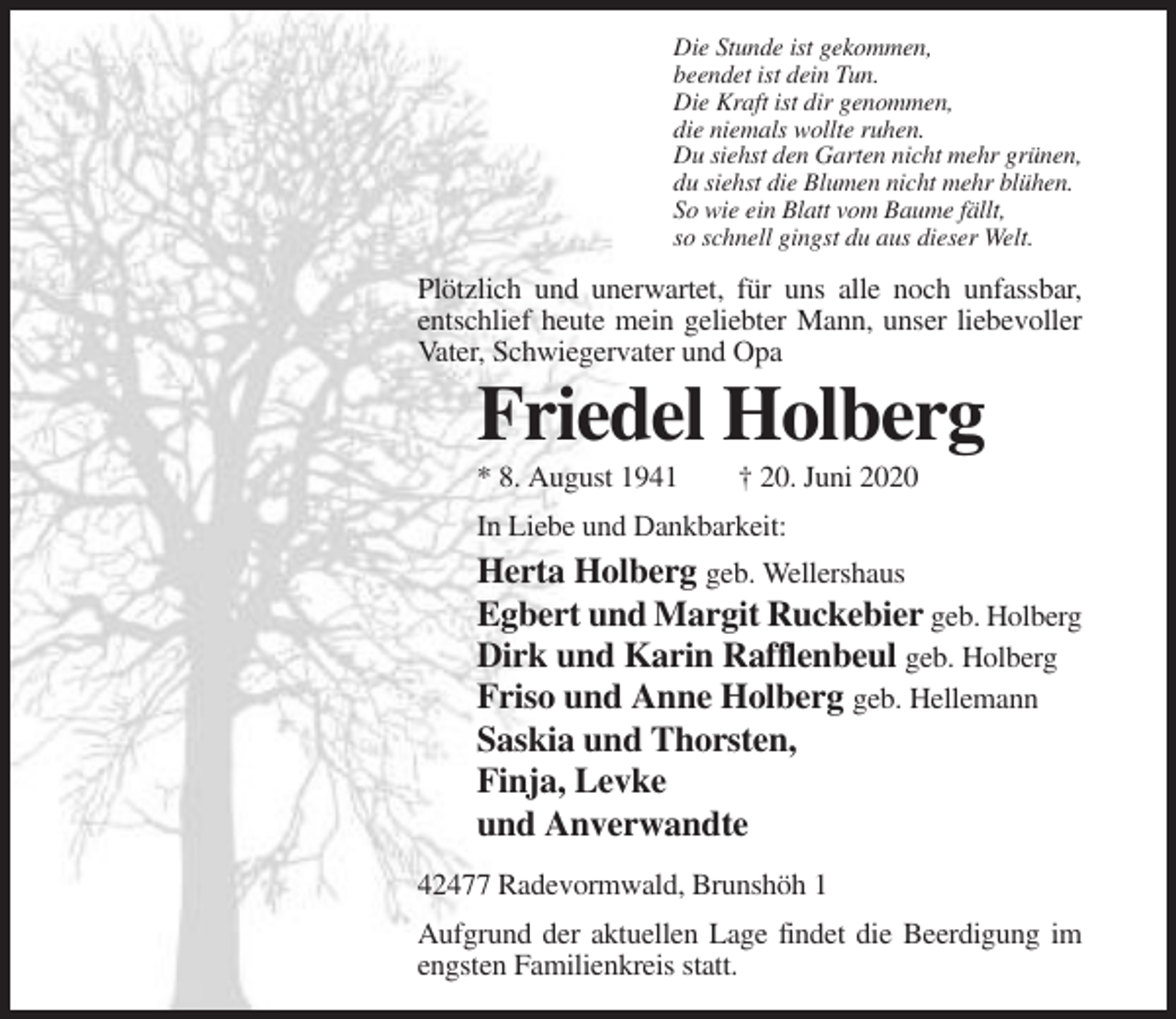 <p>Die Stunde ist gekommen,<br />beendet ist dein Tun.<br />Die Kraft ist dir genommen,<br />die niemals wollte ruhen.<br />Du siehst den Garten nicht mehr grünen,<br />du siehst die Blumen nicht mehr blühen.<br />So wie ein Blatt vom Baume fällt,<br />so schnell gingst du aus dieser Welt.</p><p>Plötzlich und unerwartet, für uns alle noch unfassbar,<br />entschlief heute mein geliebter Mann, unser liebevoller<br />Vater, Schwiegervater und Opa</p><p>Friedel Holberg<br />* 8. August 1941</p><p>† 20. Juni 2020</p><p>In Liebe und Dankbarkeit:</p><p>Herta Holberg geb. Wellershaus<br />Egbert und Margit Ruckebier geb. Holberg<br />Dirk und Karin Rafflenbeul geb. Holberg<br />Friso und Anne Holberg geb. Hellemann<br />Saskia und Thorsten,<br />Finja, Levke<br />und Anverwandte<br />42477 Radevormwald, Brunshöh 1<br />Aufgrund der aktuellen Lage findet die Beerdigung im<br />engsten Familienkreis statt.</p>
