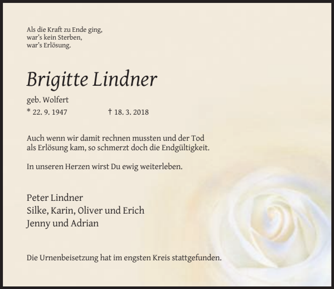 <p>Als die Kraft zu Ende ging,<br />war’s kein Sterben,<br />war’s Erlösung.</p><p>Brigitte Lindner<br />geb. Wolfert<br />* 22. 9. 1947</p><p>† 18. 3. 2018</p><p>Auch wenn wir damit rechnen mussten und der Tod<br />als Erlösung kam, so schmerzt doch die Endgültigkeit.<br />In unseren Herzen wirst Du ewig weiterleben.</p><p>Peter Lindner<br />Silke, Karin, Oliver und Erich<br />Jenny und Adrian</p><p>Die Urnenbeisetzung hat im engsten Kreis stattgefunden.</p>