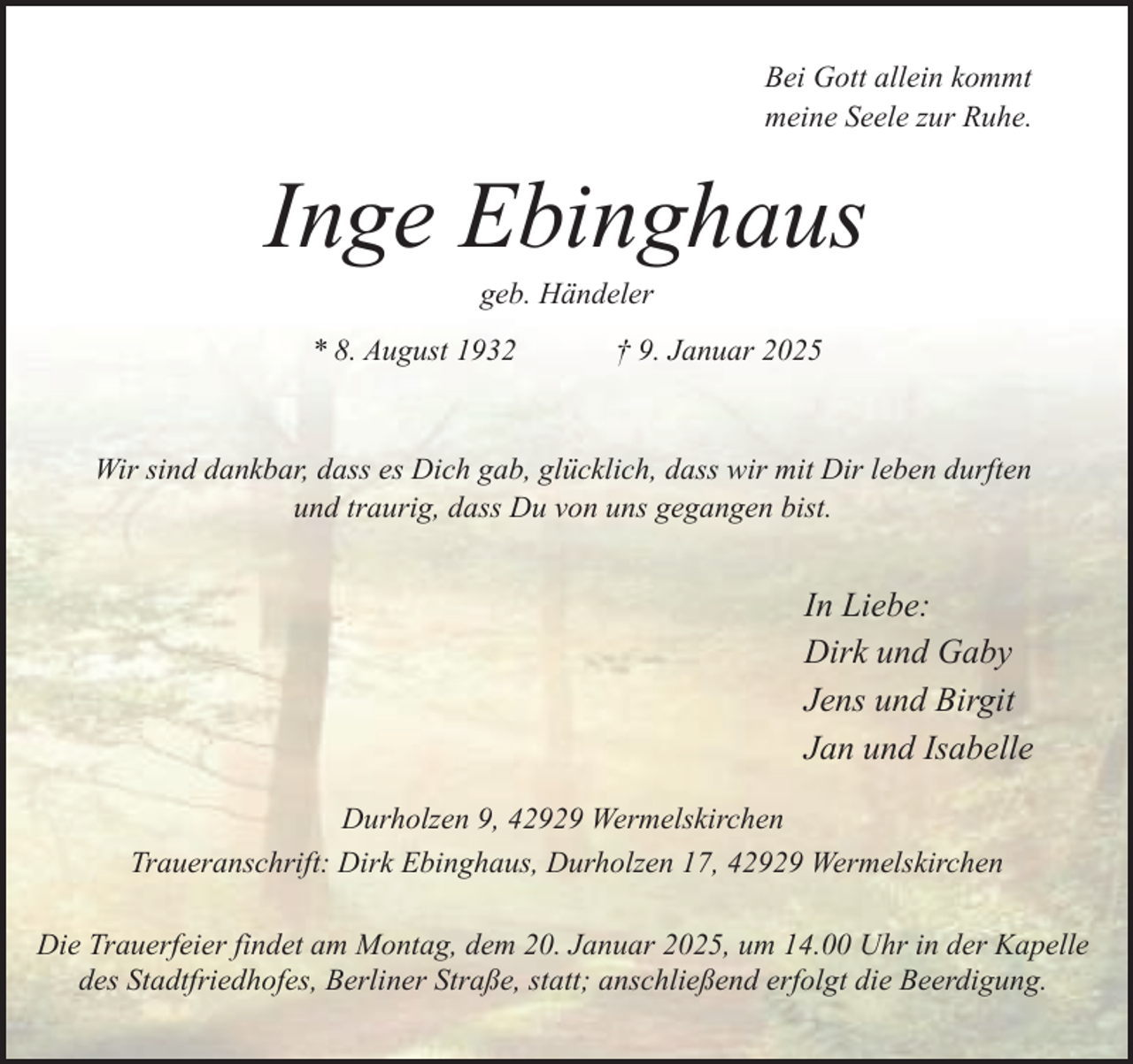<p>Bei Gott allein kommt<br />meine Seele zur Ruhe.</p><p>Inge Ebinghaus<br />geb. Händeler</p><p>* 8. August 1932</p><p>† 9. Januar 2025</p><p>Wir sind dankbar, dass es Dich gab, glücklich, dass wir mit Dir leben durften<br />und traurig, dass Du von uns gegangen bist.</p><p>In Liebe:<br />Dirk und Gaby<br />Jens und Birgit<br />Jan und Isabelle<br />Durholzen 9, 42929 Wermelskirchen<br />Traueranschrift: Dirk Ebinghaus, Durholzen 17, 42929 Wermelskirchen<br />Die Trauerfeier findet am Montag, dem 20. Januar 2025, um 14.00 Uhr in der Kapelle<br />des Stadtfriedhofes, Berliner Straße, statt; anschließend erfolgt die Beerdigung.</p>